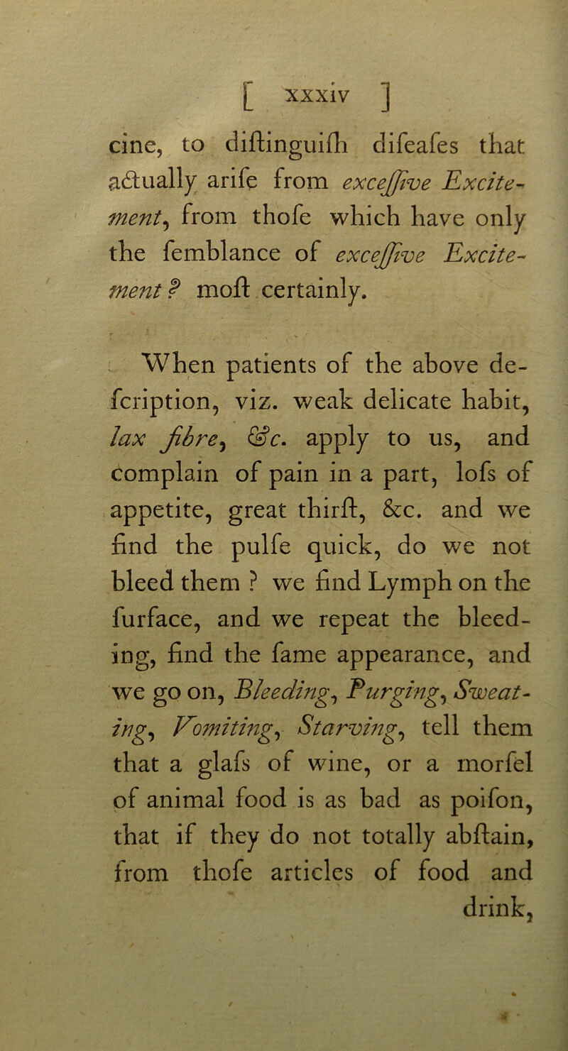 cine, to diftinguilh difeafes that actually arife from excejfive Excite- ment, from thofe which have only the femblance of excejfive Excite- ment? moft certainly. When patients of the above de- fcription, viz. weak delicate habit, lax fibre, &c. apply to us, and complain of pain in a part, lofs of appetite, great thrift, &c. and we find the pulfe quick, do we not bleed them ? we find Lymph on the furface, and we repeat the bleed- ing, find the fame appearance, and wTe go on, Bleeding, Purging, Sweat- ing, Vomiting, Starving, tell them that a glafs of wine, or a morfel of animal food is as bad as poifon, that if they do not totally abftain, from thofe articles of food and drink,