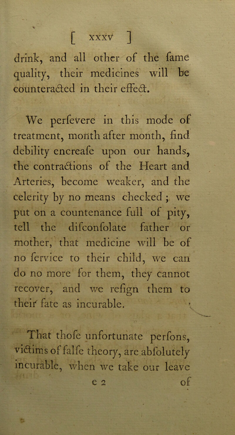 drink, and all other of the fame quality, their medicines will be counteracted in their effeCt. « We perfevere in this mode of treatment, month after month, find debility encreafe upon our hands, the contractions of the Heart and Arteries, become Weaker, and the celerity by no means checked ; we put on a countenance full of pity, tell the difconfolate father or mother, that medicine will be of no fervice to their child, we can do no more for them, they cannot recover, and we refign them to their fate as incurable. That thofe unfortunate perfons, victims of falfe theory, are abfolutely incurable, when we take our leave e 2 of