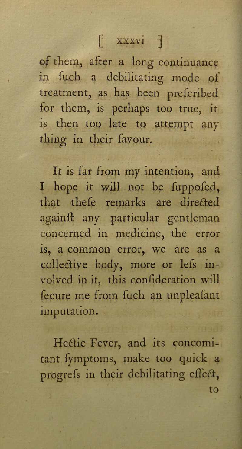 of them, after a long continuance in fuch a debilitating mode of treatment, as has been prefcribed for them, is perhaps too true, it is then too late to attempt any- thing in their favour. % It is far from my intention, and I hope it will not be fuppofed, that thefe remarks are directed ^ » • i » * * againft any particular gentleman concerned in medicine, the error is, a common error, we are as a coliedive body, more or lefs in- volved in it, this confederation will fecure me from fuch an unpleafant imputation. Hedic Fever, and its concomi- tant fymptoms, make too quick a progrefs in their debilitating efted, to