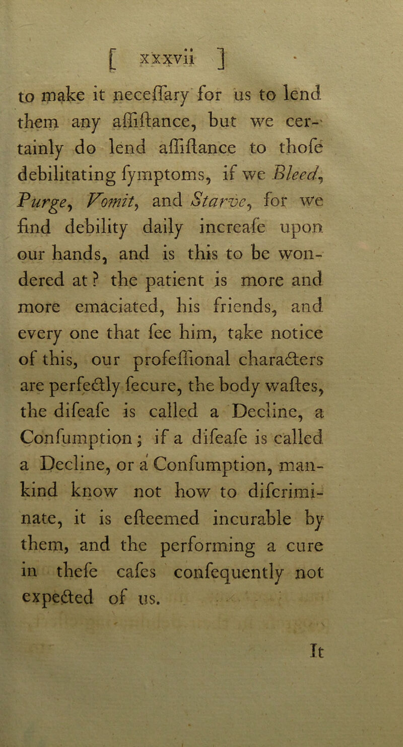 to make it neceflary for us to lend them any affiftance, but we cer- tainly do lend affiftance to tbofe debilitating fymptoms, if we Bleed\ Purge, Vomit, and Starve, for we find debility daily increale upon our hands, and is this to be won- dered at ? the patient is more and more emaciated, bis friends, and every one that fee him, take notice of this, our profeffional characters are perfectly fecure, the body waftes, the difeafe is called a Decline, a Confumption ; if a difeafe is called a Decline, or a Confumption, man- kind know not how to difcrimi- nate, it is efteemed incurable by them, and the performing a cure in thefe cafes confequently not expefted of us. It