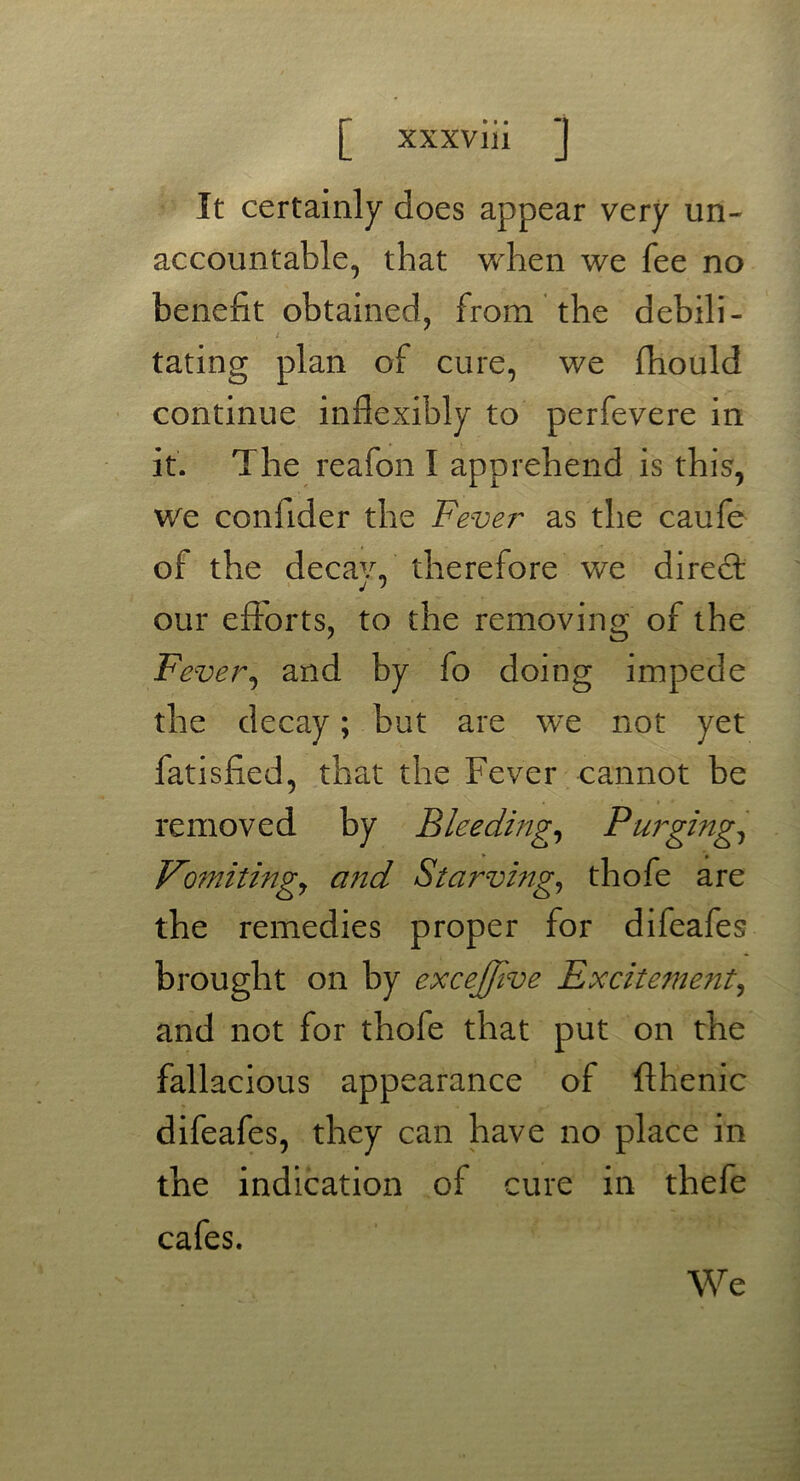 It certainly does appear very un- accountable, that when we fee no benefit obtained, from the debili- t - tating plan of cure, we fhould continue inflexibly to perfevere in it. The reafon I apprehend is this, we confider the Fever as the caufe of the decav„ therefore we direct j > our efforts, to the removing of the Fever, and by fo doing impede the decay; but are we not yet fatisfied, that the Fever cannot be removed by Bleeding, Purging, Vomitingsy and Starving, thofe are the remedies proper for difeafes brought on by excejjlve Excitement, and not for thole that put on the fallacious appearance of fthenic difeafes, they can have no place in the indication of cure in thefe cafes. We