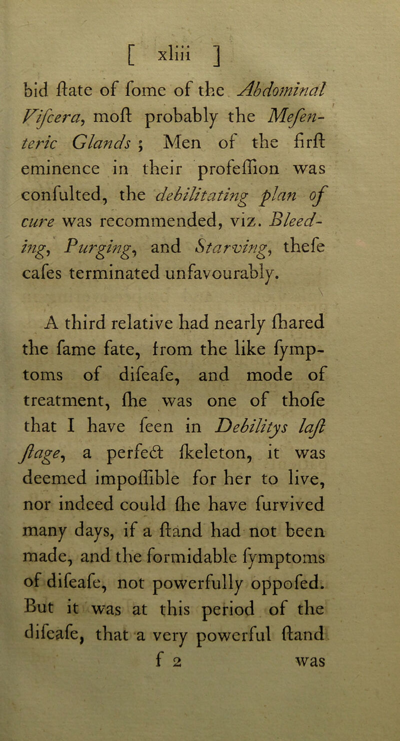 bid Bate of fome of the Abdominal Fifcera, moft probably the Mefen- teric Glands ; Men of the firft eminence in their profeffion was confulted, the debilitating plan of cure was recommended, viz. Bleed- ing, Purging, and Starving, thefe cafes terminated unfavourably. . - ' ■ ' \ A third relative had nearly (hared the fame fate, from the like fymp- toms of difeafe, and mode of treatment, fhe was one of thofe that I have feen in Debilitys lajl ftage, a perfed (keleton, it was deemed impoffible for her to live, nor indeed could fhe have furvived many days, if a (land had not been made, and the formidable fymptoms of difeafe, not powerfully oppofed. But it was at this period of the difeafe, that a very powerful ftand f 2 was