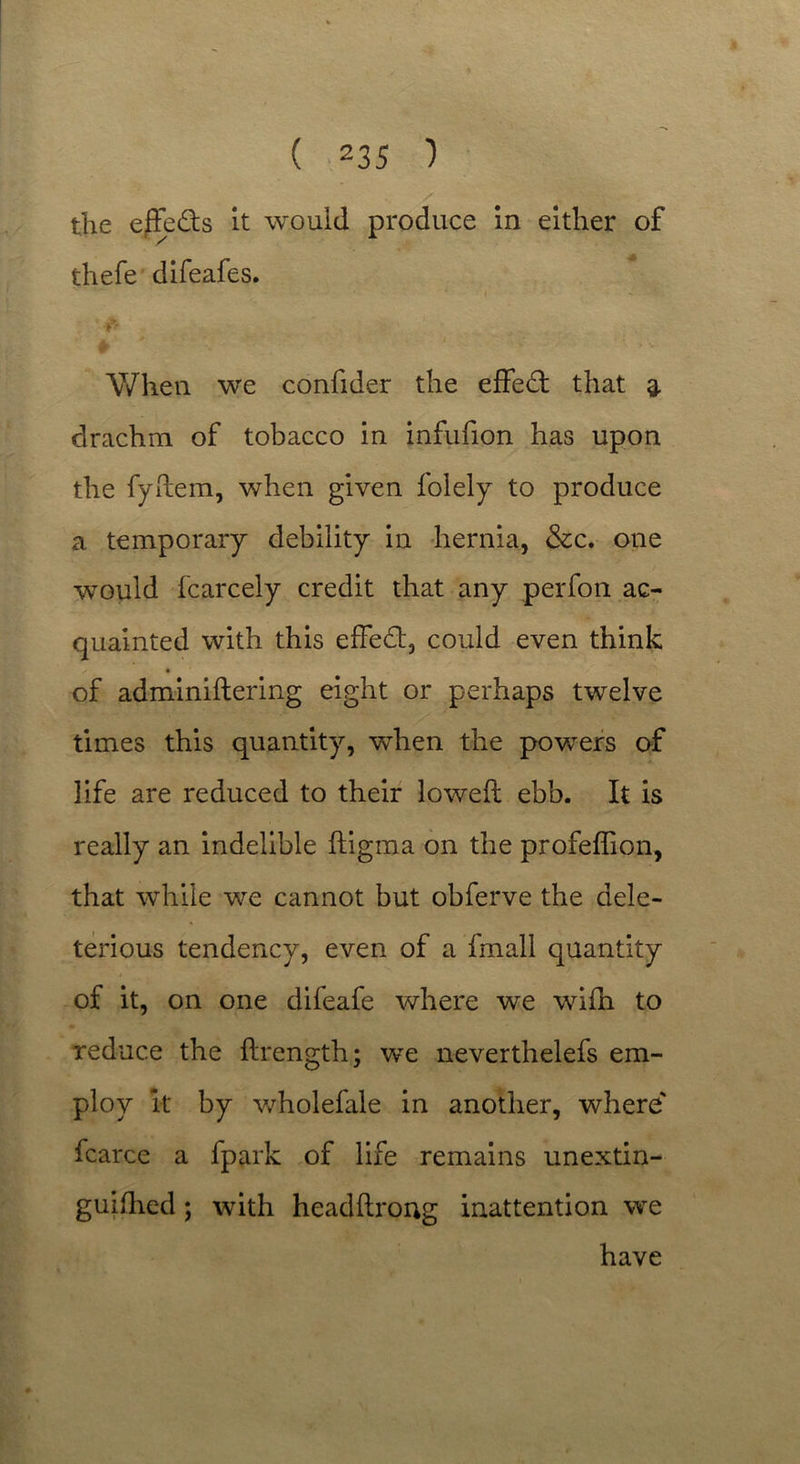 the ejffeds it would produce in either of thefe difeafes. «•****• • ' * • « *■'* ••* 5 •. & » * i V/hen we confider the effed that 3. drachm of tobacco in infufion has upon the fyftem, when given folely to produce a temporary debility in hernia, &c. one would fcarcely credit that any perfon ac- quainted with this effed, could even think ✓ • of adminiftering eight or perhaps twelve times this quantity, when the powers of life are reduced to their lowed: ebb. It is really an indelible ftigma on the profeffion, that while we cannot but obferve the dele- terious tendency, even of a fmall quantity of it, on one difeafe where we wifti to reduce the ftrength; we neverthelefs em- ploy it by wholefale in another, where' fcarce a fpark of life remains unextin- guifhed ; with headftrong inattention we have