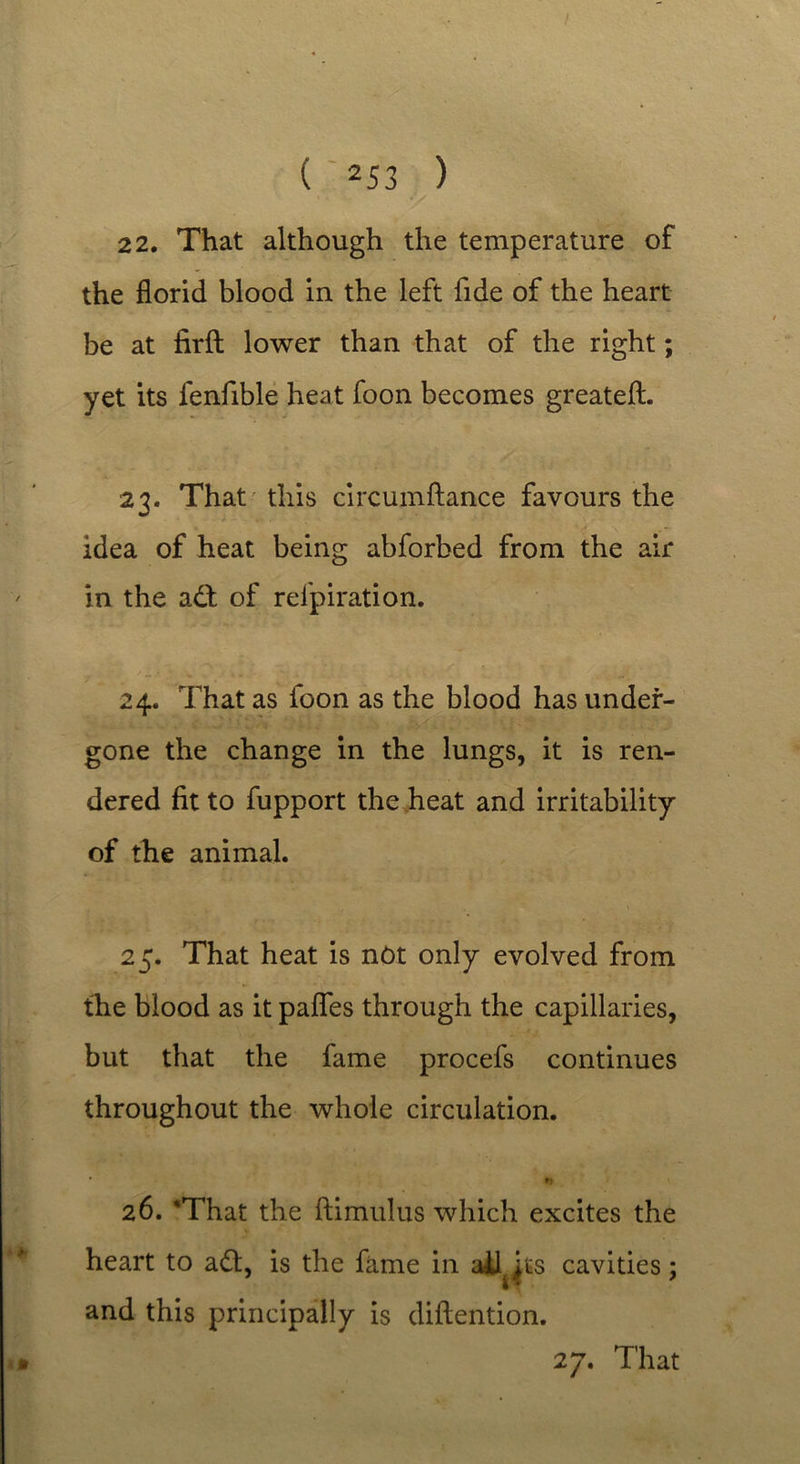 ( 253 ) 22. That although the temperature of the florid blood in the left fide of the heart be at firfl: lower than that of the right; yet its fenfible heat foon becomes greateft. 23. That this circumftance favours the idea of heat being abforbed from the air in the a£t of refpiration. 24. That as foon as the blood has under- gone the change in the lungs, it is ren- dered fit to fupport the heat and irritability of the animal. 25. That heat is not only evolved from the blood as it pafles through the capillaries, but that the fame procefs continues throughout the whole circulation. * *j \ 26. 'That the ftimulus which excites the heart to adl, is the fame in ailjts cavities; and this principally is diftention.