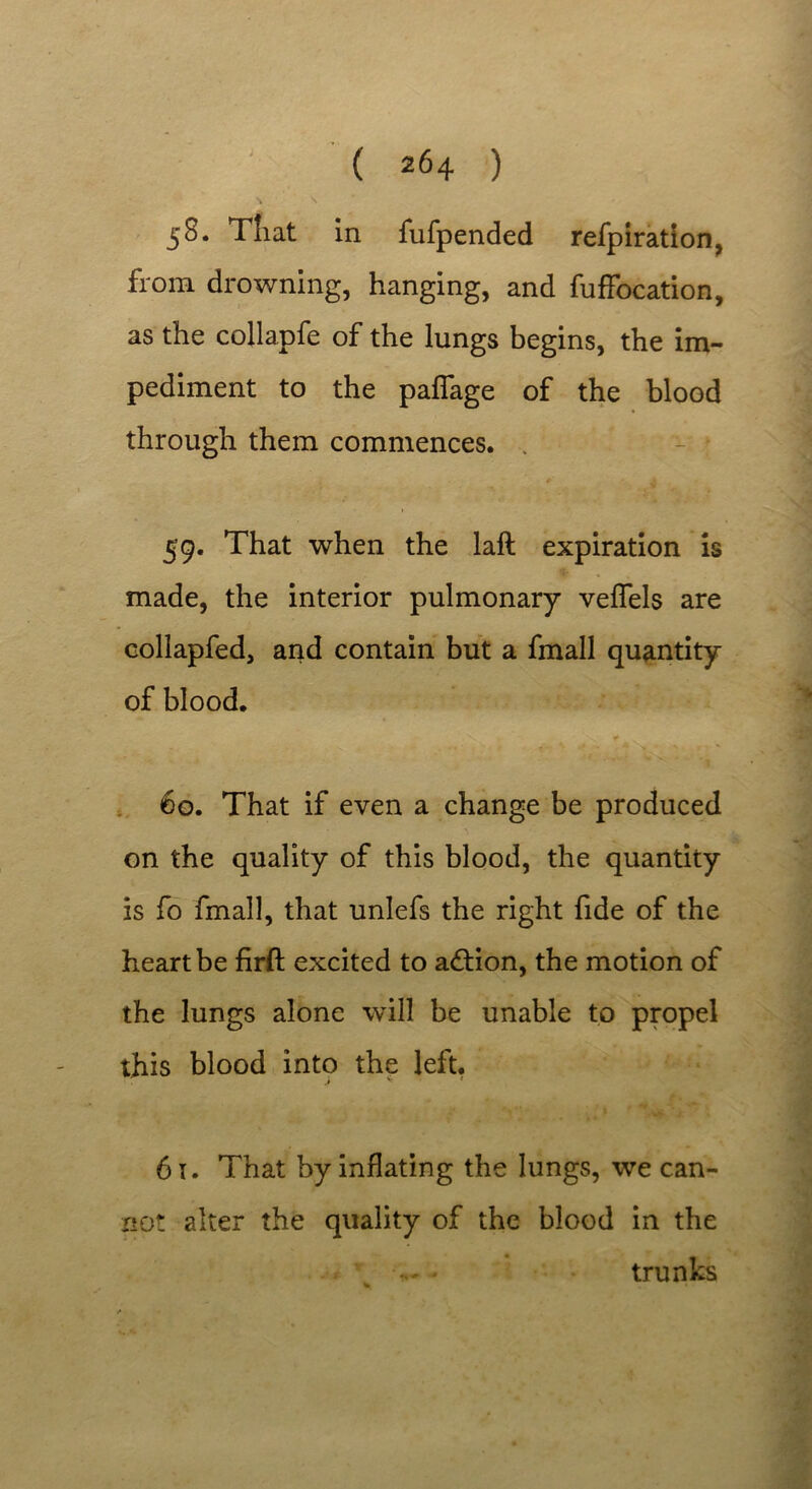 \ \ 58. That in fufpended refpiration, from drowning, hanging, and fuffocation, as the collapfe of the lungs begins, the im- pediment to the palfage of the blood through them commences. . * ^ 59. That when the laft expiration is made, the interior pulmonary veffels are collapfed, and contain but a fmall quantity of blood. 60. That if even a change be produced on the quality of this blood, the quantity is fo fmall, that unlefs the right fide of the heart be firft excited to adtion, the motion of the lungs alone will be unable to propel this blood into the left. 61. That by inflating the lungs, we can- not alter the quality of the blood in the trunks