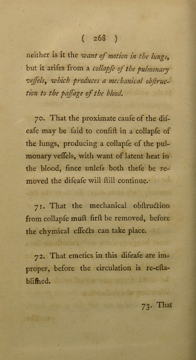 neither is it the want of motion in the lungs, but it arifes from a collapfe of the pulmonary veffels, which produces a ?nechanical ohftruc- tion to the pa j]age of the blood. jo. That the proximate caufe of the dif- eafe may be faid to confift in a collapfe of the lungs, producing a collapfe of the pul- monary veffels, with want of latent heat in the blood, fince unlefs both tliefe be re- moved the difeafe will flill continue. j i. That the mechanical obftrudlion from collapfe mull firft be removed, before the chymical effects can take place. 72. That emetics in this difeafe are im- proper, before the circulation is re-efla- blifhed.