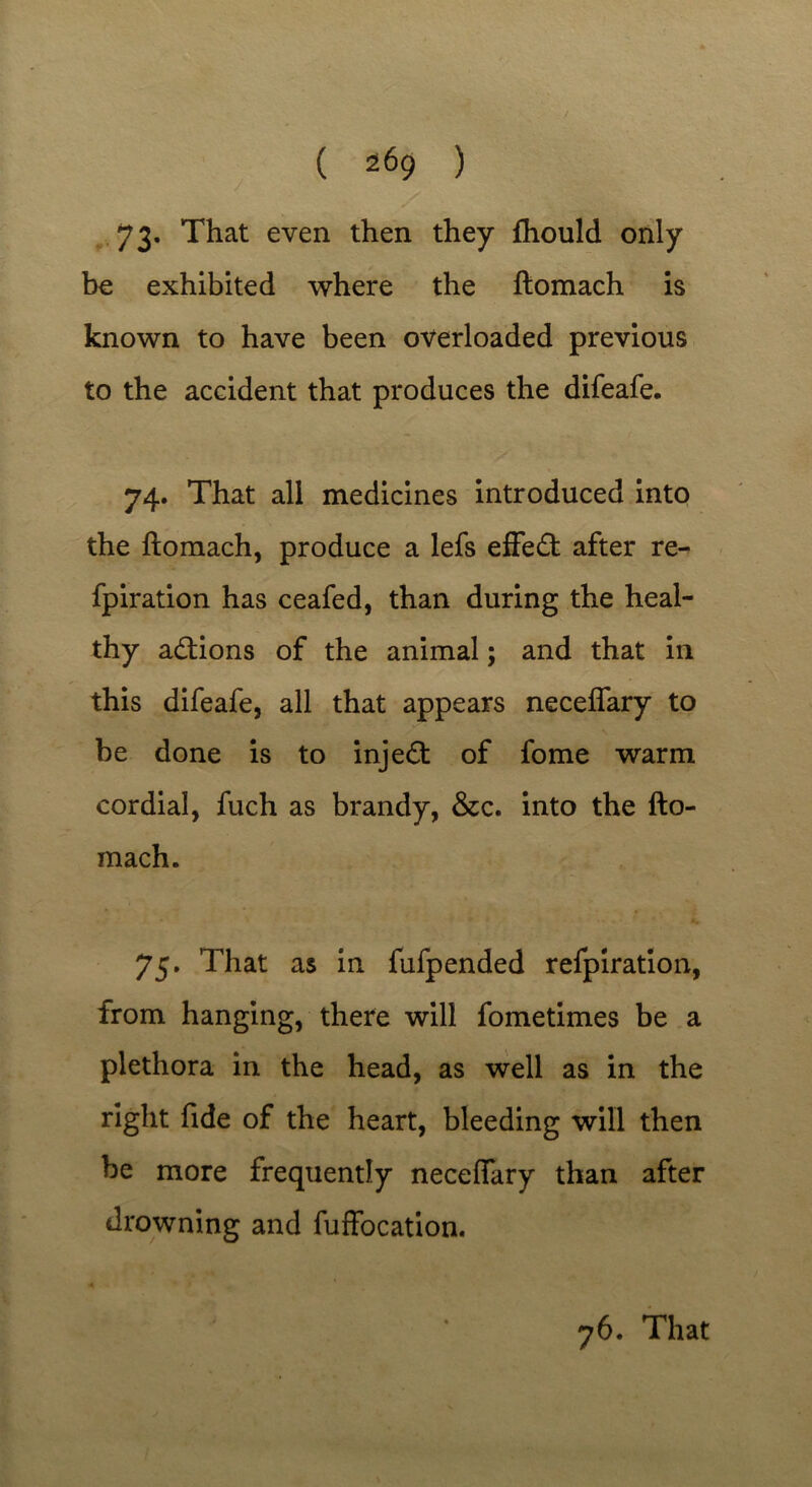 73- That even then they fhould only be exhibited where the ftomach is known to have been overloaded previous to the accident that produces the difeafe. 74. That all medicines introduced into the ftomach, produce a lefs effect after re- fpiration has ceafed, than during the heal- thy actions of the animal; and that in this difeafe, all that appears neceflary to be done is to inject of fome warm cordial, fuch as brandy, &c. into the fto- mach. 75. That as in fufpended refpiration, from hanging, there will fometimes be a plethora in the head, as well as in the right fide of the heart, bleeding will then be more frequently neceffary than after drowning and fuffocation.