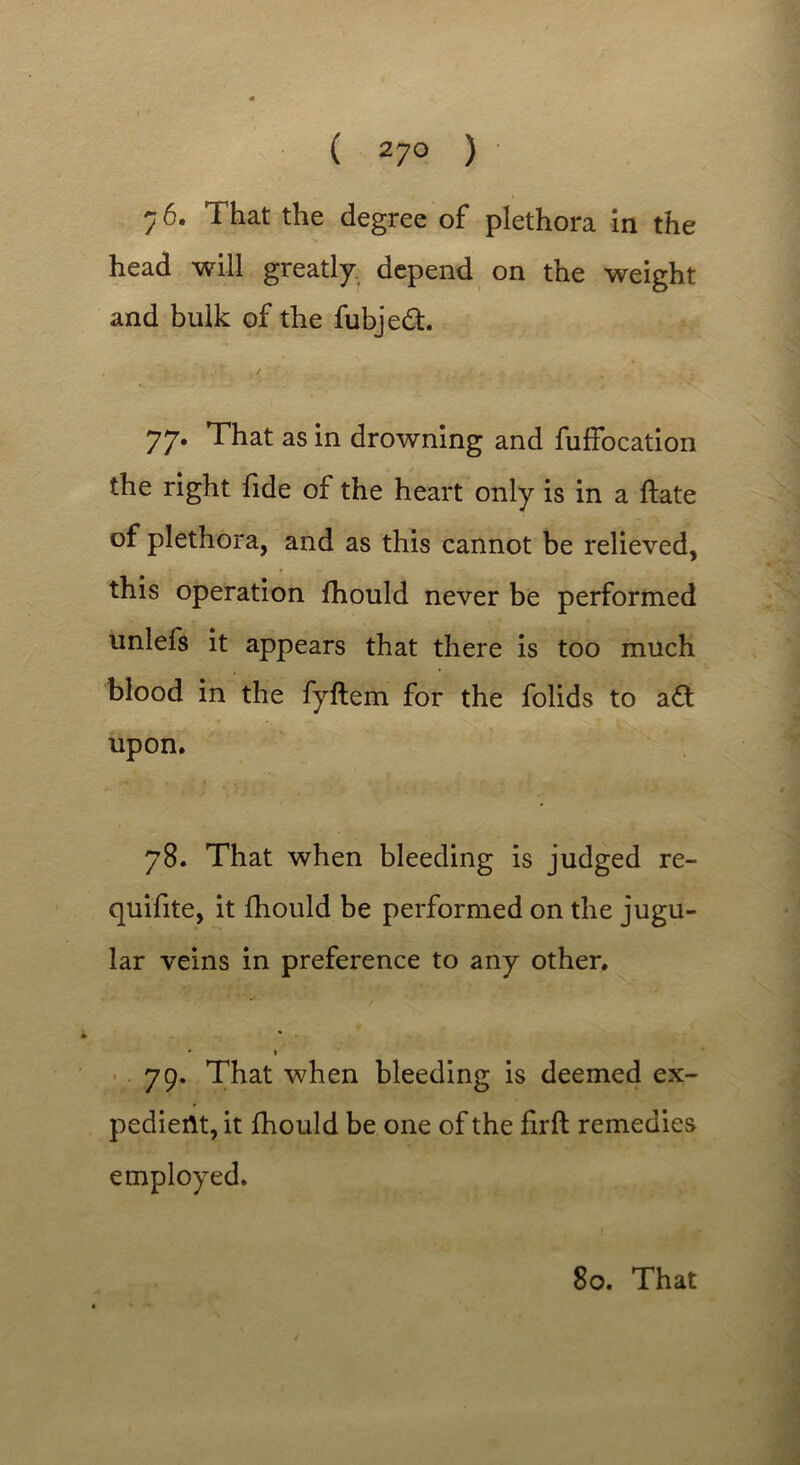 ( 27° ) 7 6. That the degree of plethora in the head will greatly depend on the weight and bulk of the fubjed. 77. That as in drowning and fuffocation the right fide of the heart only is in a ftate of plethora, and as this cannot be relieved, this operation fhould never be performed unlefs it appears that there is too much blood in the fyftem for the folids to ad upon. 78. That when bleeding is judged re- quifite, it fhould be performed on the jugu- lar veins in preference to any other. # » 79. That when bleeding is deemed ex- pedient, it fhould be one of the firft remedies employed.