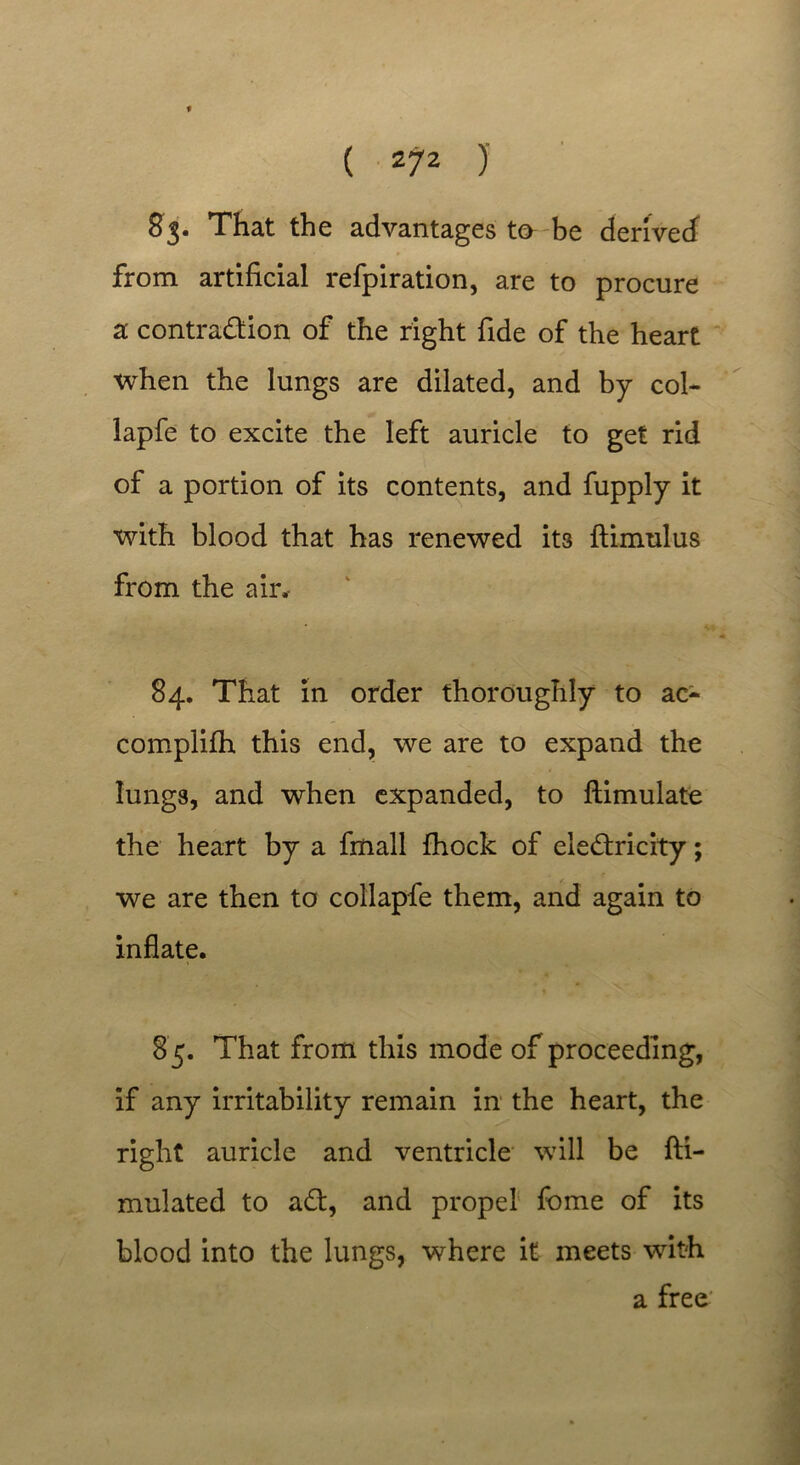 83. That the advantages to be derived from artificial refpiration, are to procure a contraction of the right fide of the heart when the lungs are dilated, and by col- lapfe to excite the left auricle to get rid of a portion of its contents, and fupply it with blood that has renewed its ftimulus from the air.- 84. That in order thoroughly to ac- complifh this end, we are to expand the lungs, and when expanded, to ftimulate the heart by a fmall fhock of electricity; we are then to collapfe them, and again to inflate. 8 5. That from this mode of proceeding, if any irritability remain in the heart, the right auricle and ventricle will be fti- mulated to aCt, and propel fome of its blood into the lungs, where it meets with a free