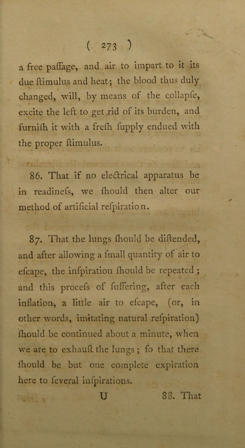 a free paffage, and air to impart to it its due ftimulus and heat; the blood thus duly changed, will, by means of the collapfe, excite the left to get jid of its burden, and furnifh it with a frefh fupply endued with the proper ftimulus. r* . - * • •. -» , 86. That if no ele&rical apparatus be , ‘ \ in readinefs, we fhould then alter our method of artificial refpiration. • t  V 4 4 % 87. That the lungs fhould be diftended, and after allowing a fmall quantity of air to efcape, the infpiration fhould be repeated ; and this procefs of fuffering, after each inflation, a little air to efcape, (or, in other words, imitating natural refpiration) fhould be continued about a minute, when we are to exhauft the lungs ; fo that there fhould be but one complete expiration here to feveral infpirations.