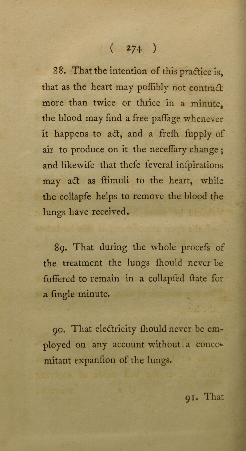 88. That the intention of this practice is, that as the heart may poflibly not contract more than twice or thrice in a minute, the blood may find a free paffage whenever it happens to a£t, and a frefh fupply of air to produce on it the neceflary change; and likewife that thefe feveral infpirations may a£t as ftimuli to the heart, while the collapfe helps to remove the blood the lungs have received. 89. That during the whole procefs of the treatment the lungs fhould never be fuffered to remain in a collapfed hate for a fingle minute. 1 ■* go. That electricity fhould never be em- ployed on any account without. a conco** mitant expanfion of the lungs.