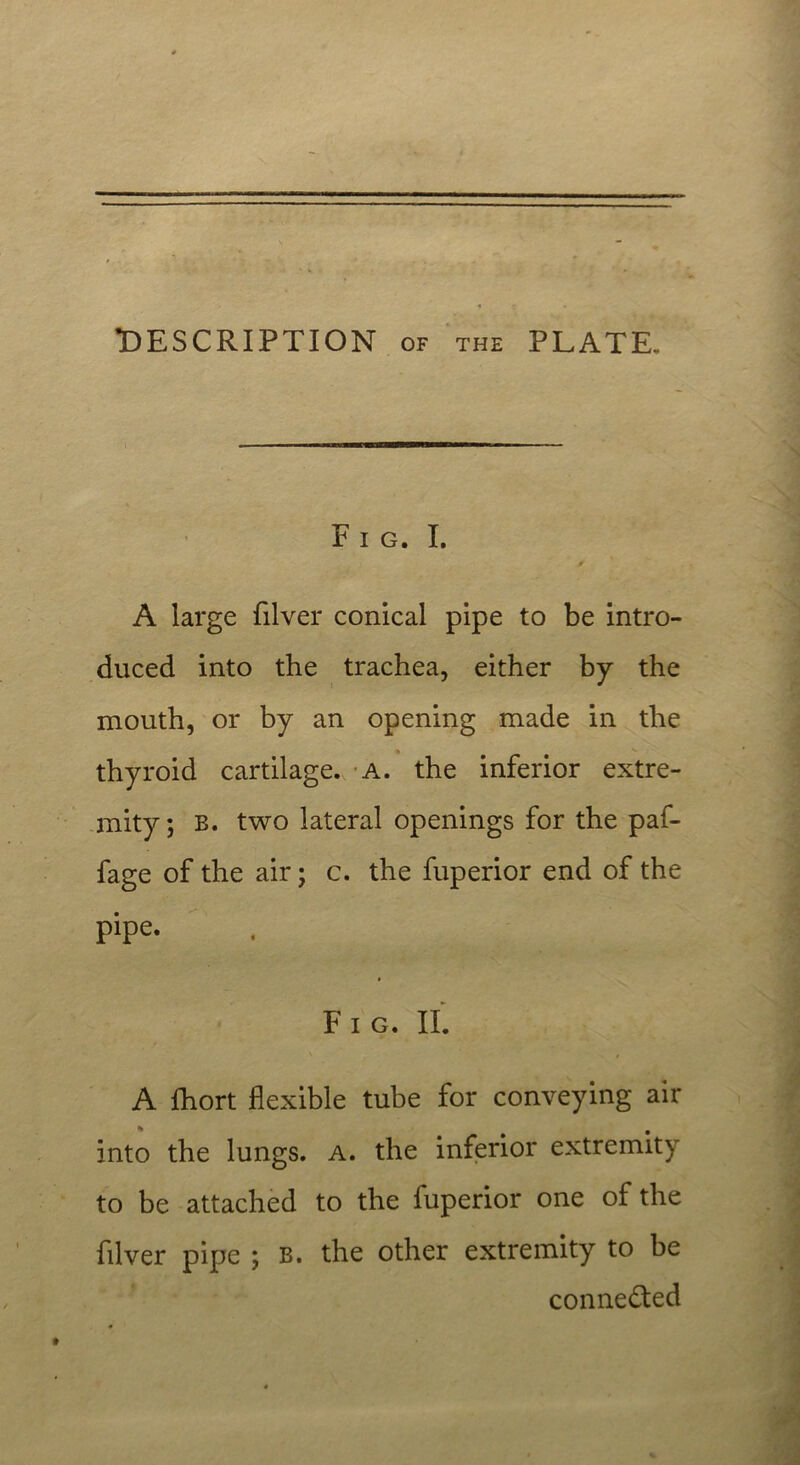 DESCRIPTION of the PLATE, Fig. I. A large filver conical pipe to be intro- duced into the trachea, either by the mouth, or by an opening made in the thyroid cartilage. A. the inferior extre- mity ; B. two lateral openings for the paf- fage of the air; c. the fuperior end of the pipe. Fig. II. A fhort flexible tube for conveying air into the lungs, a. the inferior extremity to be attached to the fuperior one of the filver pipe ; B. the other extremity to be connected