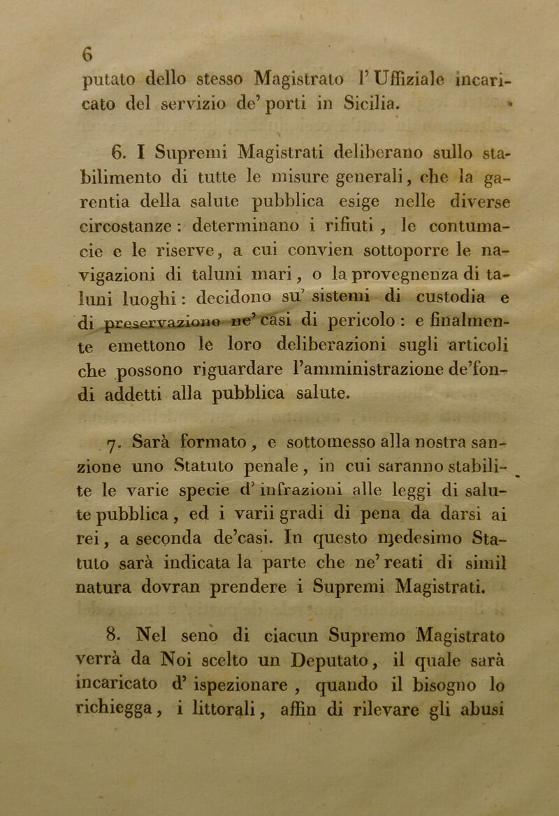 putato dello stesso Magistrato 1’ Uffiziale incari- cato del servizio de’ porti in Sicilia. 6. I Supremi Magistrati deliberano sullo sta- bilimento di tutte le misure generali, che la ga- rentia della salute pubblica esige nelle diverse circostanze : determinano i rifiuti , le contuma- cie e le riserve, a cui convien sottoporre le na- vigazioni di taluni mari, o la provegnen za di ta- luni luoghi : decidono su7 sistemi di custodia e di preservazione ne’casi di pericolo: e finalmen- te emettono le loro deliberazioni sugli articoli che possono riguardare l’amministrazione de’fon- di addetti alla pubblica salute. 7. Sarà formato , e sottomesso alla nostra san- zione uno Statuto penale, in cui saranno stabili- te le varie specie d7 infrazioni alle leggi di salu- te pubblica, ed i varii gradi di pena da darsi ai rei, a seconda de’casi. In questo rqedesimo Sta- tuto sarà indicata la parte che ne’ reati di simil natura dovran prendere i Supremi Magistrati. 8. Nel seno di ciacun Supremo Magistrato verrà da Noi scelto un Deputato, il quale sarà incaricato d’ ispezionare , quando il bisogno lo richiegga, i littor^li, affin di rilevare gli abusi