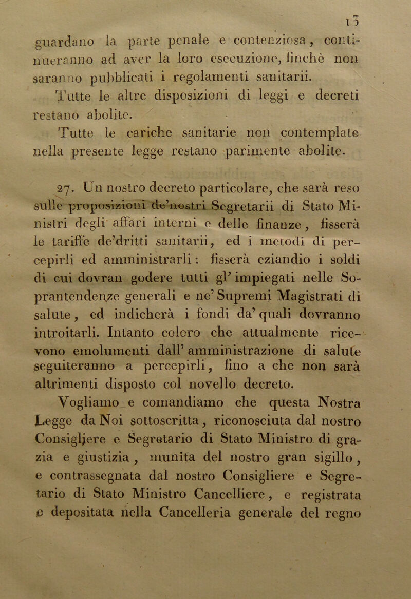 guardano la parte penale e contenziosa, conti- nueranno ad aver la loro esecuzione, iinchè non saranno pubblicati i regolamenti sanitarii. Tutte le altre disposizioni di leggi e decreti restano abolite. Tutte le cariche sanitarie non contemplate nella presente legge restano parimente abolite. 27. Un nostro decreto particolare, che sarà reso sulle proposizioni dVnostri Segretarii di Stato Mi- nistri degli’ affari interni e delle finanze , fisserà le tariffe de’dritti sanitarii, ed i metodi di per- cepirli ed amministrarli : fisserà eziandio i soldi di cui dovran godere tutti gV impiegati nelle So- prantendente generali e ne’Supremi Magistrati di salute, ed indicherà i fondi da’ quali dovranno introitarli. Intanto coloro che attualmente rice- vono emolumenti dall’ amministrazione di salute seguiteranno a percepirli, fino a che non sarà altrimenti disposto col novello decreto. Vogliamo e comandiamo che questa Nostra Legge da Noi sottoscritta, riconosciuta dal nostro Consigliere e Segretario di Stato Ministro di gra- zia e giustizia , munita del nostro gran sigillo, e contrassegnata dal nostro Consigliere e Segre- tario di Stato Ministro Cancelliere, e registrata e depositata nella Cancelleria generale del regno