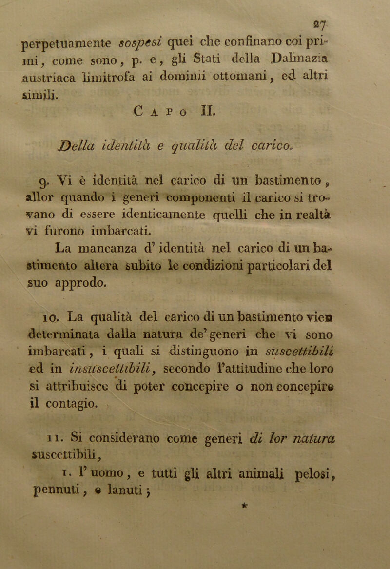 2J perpetuamente sospesi quei che confinano coi pri- mi, come sono, p. e, gli Stati della Dalmazia austriaca limitrofa ai domimi ottomani, ed altri Stimili. Capo IL Della identità e qualità del carico. g. Vi è identità nei carico di un bastimento , allor quando i generi componenti il carico si tro- vano di essere identicamente quelli che in realtà vi furono imbarcati. La mancanza d’identità nel carico di un ba- stimento altera subito le condizioni particolari del suo approdo. 10. La qualità del carico di un bastimento vien determinata dalla natura de’generi che vi sono imbarcati, i quali si distinguono in suscettibili ed in insuscettibili, secondo l’attitudine che loro « si attribuisce di poter concepire o non concepire il contagio. 11. Si considerano come generi di lor natura suscettibili, i. V uomo, e tutti gli altri animali pelosi, pennuti, e lanuti >