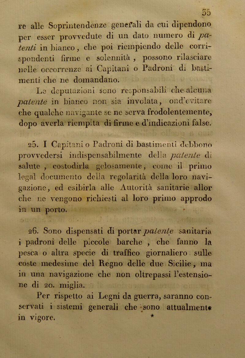 re alle Soprintendenze generali da cui dipendono per esser provvedute di un dato numero di pa- tenti in bianco, che poi riempiendo delle corri- spondenti firme e solennità , possono rilasciare nelle occorrenze ai Capitani o Padroni di basti- menti che ne domandano. Le deputazioni sono responsabili che alcuna patente in bianco non sia involata, ond’evitare che qualche navigante se ne serva frodolentemente, dopo averla riempita di firme e d’indicazioni false. 25. I Capitani o Padroni di bastimenti debbono provvedersi indispensabilmente della patente di salute , costodirla gelosamente , come il primo legai documento della regolarità della loro navi- gazione, ed esibirla alle Autorità sanitarie allor che ne vengono richiesti al loro primo approdo in un porto. - * • V * 26. Sono dispensati di portar patente sanitaria i padroni delle piccole barche , che fanno la pesca o altra specie di traffico giornaliero sulle coste medesime del Regno delle due Sicilie, ma in una navigazione che non oltrepassi l’estensio- ne di 20. miglia. Per rispetto ai Legni da guerra, saranno con- servati i sistemi generali che -sono attualmente in vigore. *