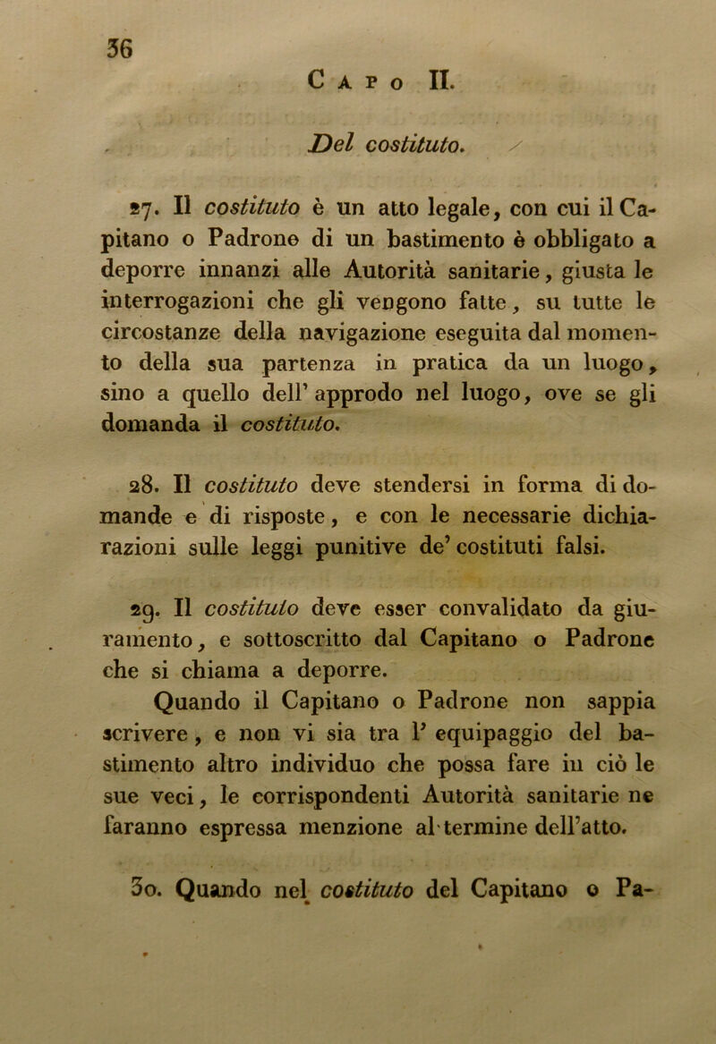 Capo II. Del costituto. 57. Il costituto è un atto legale, con cui il Ca- pitano o Padrone di un bastimento è obbligato a deporre innanzi alle Autorità sanitarie, giusta le interrogazioni che gli vengono fatte, su tutte le circostanze della navigazione eseguita dal momen- to della sua partenza in pratica da un luogo, sino a quello dell’approdo nel luogo, ove se gli domanda il costituto. 28. Il costituto deve stendersi in forma di do- mande e di risposte, e con le necessarie dichia- razioni sulle leggi punitive de’ costituti falsi. sg. Il costituto deve esser convalidato da giu- ramento, e sottoscritto dal Capitano o Padrone che si chiama a deporre. Quando il Capitano o Padrone non sappia scrivere, e non vi sia tra P equipaggio del ba- stimento altro individuo che possa fare in ciò le sue veci, le corrispondenti Autorità sanitarie ne faranno espressa menzione al termine deiratto. 3o. Quando nel costituto del Capitano o Pa-