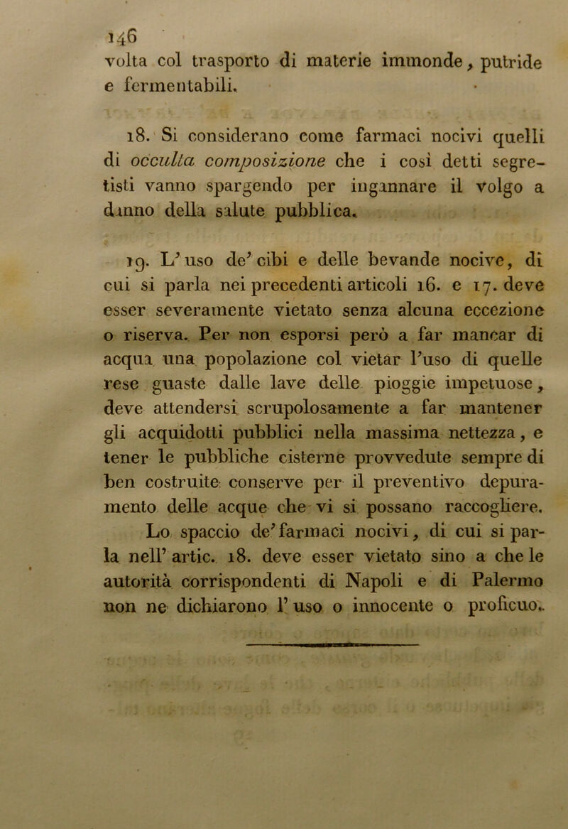 volta col trasporto di materie immonde, putride e fermentabili. 18. Si considerano come farmaci nocivi quelli di occulta composizione che i così detti segre- tisti vanno spargendo per ingannare il volgo a danno della salute pubblica. 19. L*uso de* cibi e delle bevande nocive, di cui si parla nei precedenti articoli 16. e 17. deve esser severamente vietato senza alcuna eccezione o riserva. Per non esporsi però a far mancar di acqua una popolazione col vietar Puso di quelle rese guaste dalle lave delle pioggie impetuose, deve attendersi scrupolosamente a far mantener gli acquidotti pubblici nella massima nettezza, e tener le pubbliche cisterne provvedute sempre di ben costruite- conserve per il preventivo depura- mento delle acque che vi si possano raccogliere. Lo spaccio de*farmaci nocivi, di cui si par- la nell’artic. 18. deve esser vietato sino a chele autorità corrispondenti di Napoli e di Palermo non ne dichiarono 1’ uso o innocente 0 proficuo..