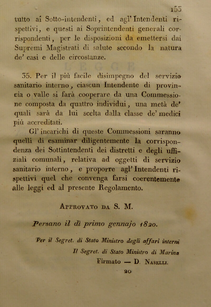 tutto al Sotto-intendenti, ed agl’ Intendenti ri- spettivi, e questi ai Soprintendenti generali cor- rispondenti , per le disposizioni da emettersi dai Supremi Magistrati di salute secondo la natura de5 casi e delle circostanze. 55. Per il più facile disimpegno del servizio sanitario interno, ciascun Intendente di provin- cia o valle si farà cooperare da una Commessio- ne composta da quattro individui, una metà de* quali sarà da lui scelta dalla classe de’ medici più accreditati. Gl’ incarichi di queste Commessioni saranno quelli di esaminar diligentemente la corrispon- denza dei Sottintendenti dei distretti e degli uffi- ziali comunali, relativa ad oggetti di servizio sanitario interno, e proporre agl’ Intendenti ri- spettivi quel che convenga farsi coerentemente alle leggi ed al presente Regolamento. —s Approvato da S. M. Versano il dì primo gennajo 1820. Per il Segret. di Stato Ministro degli affari interni Il Segret. di Stato Ministro di Marina Firmato — D. Naselli. 20