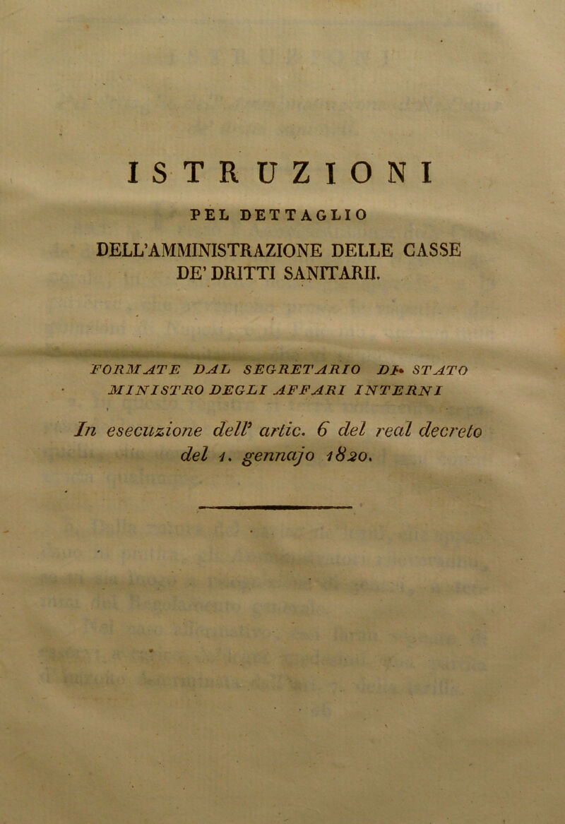 ISTRUZIONI PEL DETTAGLIO DELL’AMMINISTRAZIONE DELLE CASSE DE’ DRITTI SANITARIE FORMATE DAL SEGRETARIO DI* STATO MINISTRO DEGLI AFFARI INTERNI T In esecuzione dell9 arile. 6 del reai decreto del 4. gennajo 1820.