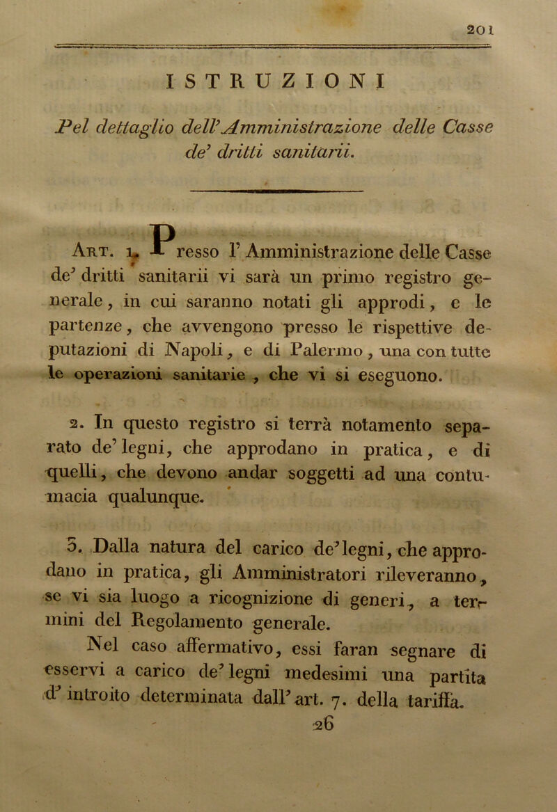 ISTRUZIONI Pel dettaglio dell’Amministrazione delle Casse de’ dritti s andarli. P Art. y A resso I'Amministrazione delle Casse de’ dritti sanitarii vi sarà un primo registro ge- nerale , in cui saranno notati gli approdi, e le partenze, che avvengono presso le rispettive de- putazioni di Napoli, e di Palermo , una con tutte le operazioni sanitarie , che vi si eseguono. N , 1 y.\ ; ^ . 2. In questo registro si terrà notamento sepa- rato de’legni, che approdano in pratica, e di quelli, che devono andar soggetti ad una contu- macia qualunque. ò. Dalla natura del carico de’legni, che appro- dano in pratica, gli Amministratori rileveranno, se vi sia luogo a ricognizione di generi , a ter<- mini del Regolamento generale. Nel caso affermativo, essi faran segnare di esservi a carico de’ legni medesimi una partita introito determinata dall’art. 7. della tariffa. 36