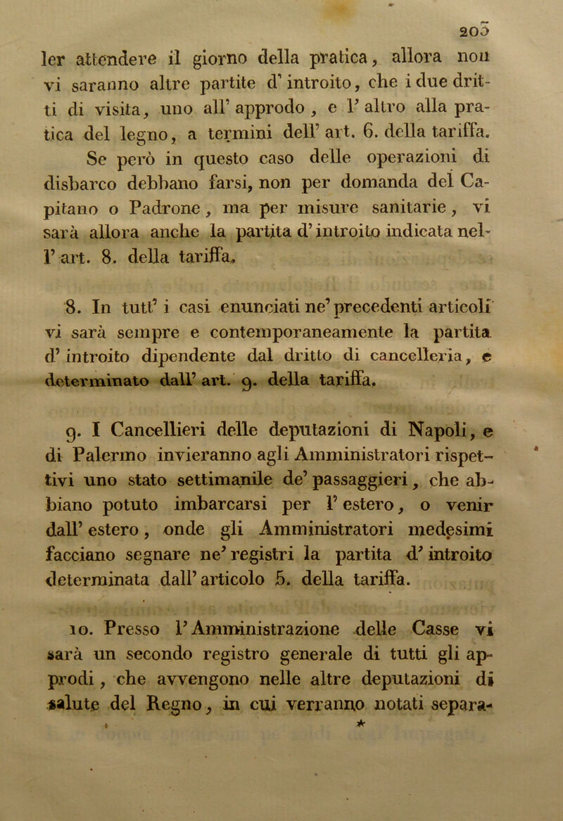 205 ler attendere il giorno della pratica, allora non vi saranno altre partite d’introito, che i due drit- ti di visita, uno all’ approdo , e F altro alla pra- tica del legno, a termini dell’ art. 6. della tariffa. Se però in questo caso delle operazioni di elisbarco debbano farsi, non per domanda del Ca- pitano o Padrone, ma per misure sanitarie, vi sarà allora anche la partita d’introito indicata neh 1’art. 8. della tariffa, 8. In tutf i casi enunciati ne’precedenti articoli vi sarà sempre e contemporaneamente la partita d’ introito dipendente dal dritto di cancelleria, e determinato dall’ art. g. della tariffa, g. I Cancellieri delle deputazioni di Napoli, e di Palermo invieranno agli Amministratori rispet- tivi uno stato settimanile de’ passaggieri, che ab- biano potuto imbarcarsi per l’estero, o venir dall’ estero, onde gli Amministratori medesimi facciano segnare ne* registri la partita d'introito determinata dall’articolo 5. della tariffa. io. Presso P Amministrazione delle Casse vi sarà un secondo registro generale di tutti gli ap- prodi , che avvengono nelle altre deputazioni di salute del Regno, in cui verranno notati separa- *