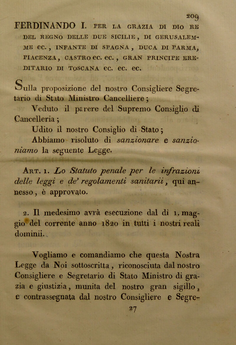 FERDINANDO I. per la grazia di dio re DEL REGNO DELLE DUE SICILIE , DI GERUSALEM> HE ec. , INFANTE DI SPAGNA , DUCA DI PARMA, PIACENZA, CASTRO ec. ec. , GRAN PRINCIPE ERE- DITARIO di toscana ec. ec. ec. Sulla proposizione del nostro Consigliere Segre- tario di Stato Ministro Cancelliere ; Veduto il parere del Supremo Consiglio di Cancelleria : 7 * Udito il nostro Consiglio di Stato; Abbiamo risoluto di sanzionare e sanzio- niamo la seguente Legge. Art. i. Lo Statuto penale per le infrazioni delle leggi e de* regolamenti sanitarii, qui an- nesso, è approvato. 2. Il medesimo avrà esecuzione dal dì 1, mag- giordel corrente anno 1820 in tutti i nostri reali dominii. Vogliamo e comandiamo che questa Nostra Legge da Noi sottoscritta, riconosciuta dal nostro Consigliere e Segretario di Stato Ministro di gra- zia e giustizia, munita del nostro gran sigillo, e contrassegnata dal nostro Consigliere e Segre- 27