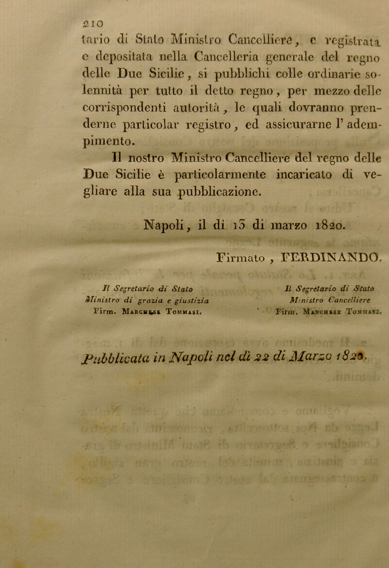 lario di Sialo Ministro Cancelliere, c registrata c depositata nella Cancelleria generale del regno delle Due Sicilie, si pubblichi colle ordinarie so- lennità per tutto il detto regno, per mezzo delle corrispondenti autorità, le quali dovranno pren- derne particolar registro , ed assicurarne 1’ adem- pimento. Il nostro Ministro Cancelliere del regno delle Due Sicilie è particolarmente incaricato di ve- gliare alla sua pubblicazione. Napoli, il di i5 di marzo 1820 Firmato , FERDINANDO Il Segretario di Stato Ministro di grazia e giustizia Tirm. Marchesi Tommasi. Il Segretario dì Stato Ministro Cancelliere Finn. Maschkse Tommaji, Pubblicata in Napoli nel dì 22 di Marzo 182a.