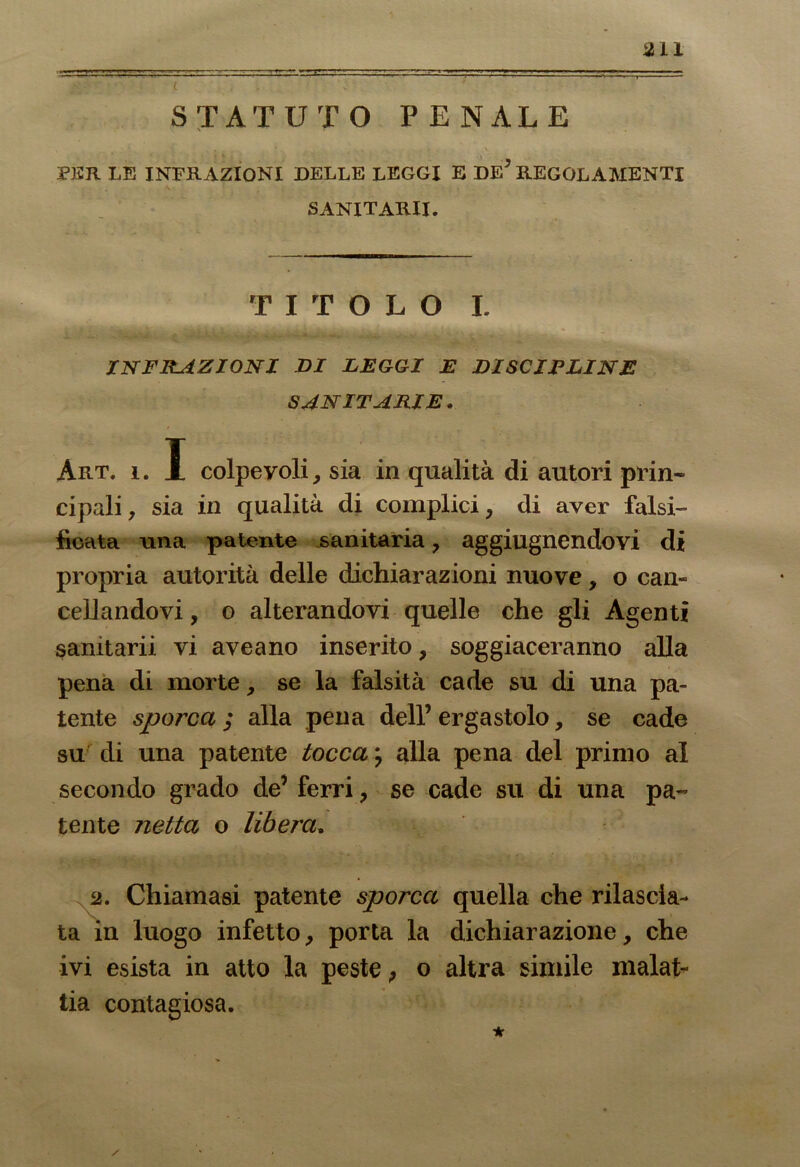 au STATUTO PENALE PER LE INFRAZIONI DELLE LEGGI E DE* REGOLAMENTI SANITARI!. TITOLO I. INFRAZIONI DI LEGGI E DISCIPLINE SANITARIE. Art. i. I colpevoli, sia in qualità di autori prin- cipali , sia in qualità di complici, di aver falsi- ficata una patente sanitaria, aggiugnendovi di propria autorità delle dichiarazioni nuove, o can- cellandovi , o alterandovi quelle che gli Agenti samtarii vi ave a no inserito, soggiaceranno alla pena di morte, se la falsità cade su di una pa- tente sporca ; alla pena dell’ ergastolo, se cade su' di una patente tocca ; alla pena del primo al secondo grado de’ ferri, se cade su di una pa- tente netta o libera. 2. Chiamasi patente sporca quella che rilascia- ta in luogo infetto, porta la dichiarazione, che ivi esista in atto la peste 9 o altra simile malat- tia contagiosa.