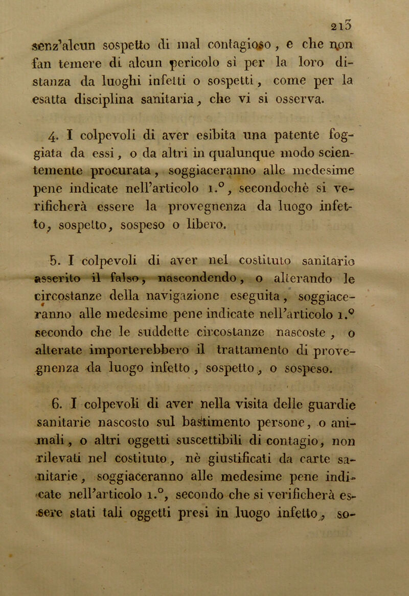 2l5 senz’alcun sospetto di mal contagioso, e che non fan temere di alcun pericolo si per la loro di- stanza da luoghi infetti o sospetti, come per la esatta disciplina sanitaria, che vi si osserva. 4. I colpevoli di aver esibita una patente fog- giata da essi, o da altri in qualunque modo scien- temente procurata, soggiaceranno alle medesime pene indicate nell’articolo i.°, secondochè si ve- rificherà essere la provegnenza da luogo infet- to, sospetto, sospeso o libero. 5. I colpevoli di aver nel costituto sanitario asserito il falso, nascondendo, o alterando le circostanze della navigazione eseguita, soggiace- ranno alle medesime pene indicate nell’articolo i.Q secondo che le suddette circostanze nascoste , o alterate importerebbero il trattamento di prove- gnenza ria luogo infetto , sospetto , o sospeso. 6. I colpevoli di aver nella visita delle guardie sanitarie nascosto sul bastimento persone, o ani- mali, o altri oggetti suscettibili di contagio, non rilevati nel costituto, nè giustificati da carte sa- nitarie , soggiaceranno alle medesime pene indi- cate nell’articolo i.°, secondo che si verificherà es- sere stati tali oggetti presi in luogo infetto, so-