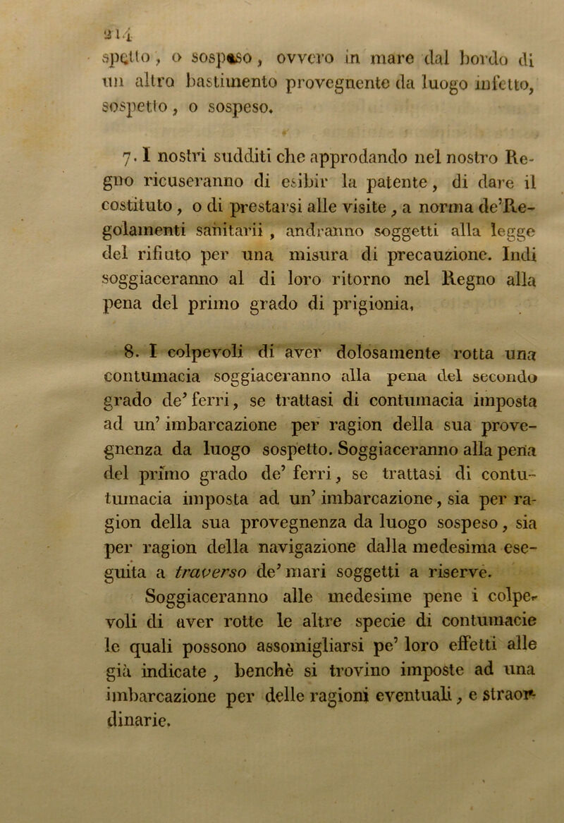 spetto o sosptso, ovvero in mare dal bordo di un altro bastimento provegnente da luogo infetto, sospetto, o sospeso* ¥ 5 7.1 nostri sudditi che approdando nel nostro Re- gno ricuseranno di esibir la patente, di dare il costituto , o di prestarsi alle visite , a norma dere- golamenti sanitarii , andranno soggetti alla legge del rifiuto per una misura di precauzione. Indi soggiaceranno al di loro ritorno nel Regno alla pena del primo grado di prigionia, 8. I colpevoli di aver dolosamente rotta una contumacia soggiaceranno alla pena del secondo grado de*ferri, se trattasi di contumacia imposta ad un’ imbarcazione per ragion della sua prove- gnenza da luogo sospetto. Soggiaceranno alla pena del primo grado de’ ferri, se trattasi di contu- tumacia imposta ad un’ imbarcazione, sia per ra- gion della sua provegnenza da luogo sospeso, sia per ragion della navigazione dalla medesima ese- » guita a traverso de’mari soggetti a riserve. Soggiaceranno alle medesime pene i colpe- voli di aver rotte le altre specie di contumacie le quali possono assomigliarsi pe’ loro effetti alle già indicate , benché si trovino imposte ad una imbarcazione per delle ragioni eventuali, e straor- dinarie.