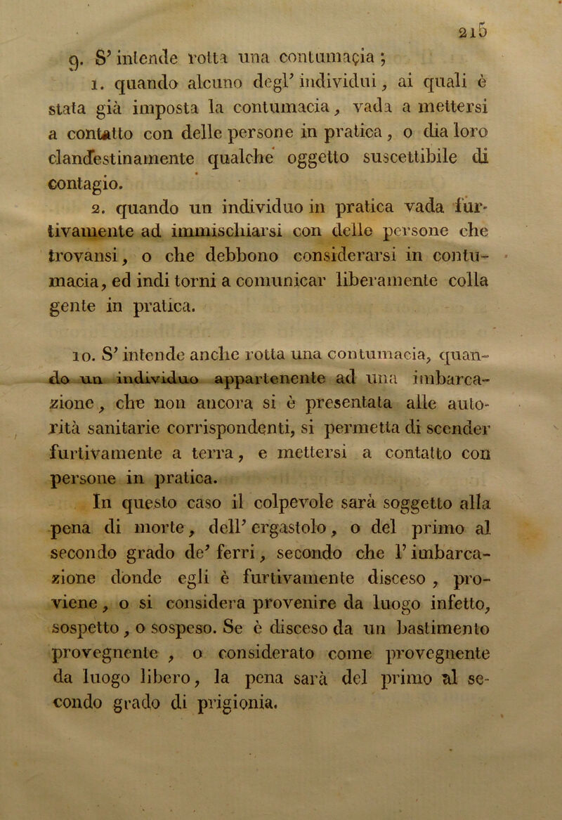 q. &> intende rott a una coni amasia ; 1. quando alcuno degl* individui > ai quali è stata già imposta la contumacia, vada a mettersi a contatto con delle persone in pratica, o dia loro clandestinamente qualche oggetto suscettibile di contagio. 2. quando un individuo in pratica vada fur- tivamente ad immischiarsi con delle persone che trovatisi, o che debbono considerarsi in contu- macia, ed indi torni a comunicar liberamente colla gente in pratica. io. S* intende anche rotta una contumacia, quan- do un individuo appartenente ad una imbarca- zione , che non ancora si è presentata alle auto- rità sanitarie corrispondenti, si permetta di scender furtivamente a terra, e mettersi a contatto con persone in pratica. In questo caso il colpevole sarà soggetto alla pena di morte, dell* ergastolo, o del primo al secondo grado de* ferri, secondo che T imbarca- zione donde egli è furtivamente disceso , pro- viene , o si considera provenire da luogo infetto, sospetto , o sospeso. Se è disceso da un bastimento provegnente , o considerato come provegnente da luogo libero, la pena sarà del primo td se- condo grado di prigionia.