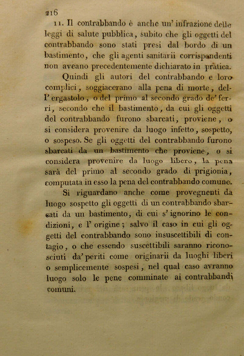 316 i l. Il contrabbando è anche un’infrazione delle leggi di salute pubblica, subito che gli oggetti del contrabbando sono stati presi dai bordo di un bastimento, che gli agenti sanitarii corrispandenti non aveano precedentemente dichiarato in pratica. Quindi gli autori del contrabbando e loro complici, soggiacerano alla pena di morte, deb r ergastolo , o del primo al secondo grado de' fer- ri, secondo che il bastimento, da cui gli oggetti del contrabbando furono sbarcati, proviene , o si considera provenire da luogo infetto, sospetto, o sospeso. Se gli oggetti del contrabbando furono sbarcati da un bastimento che proviene, o si considera provenire da luogo libero, la pena sarà del primo al secondo grado di prigionia, computata in esso la pena del contrabbando comune. Si riguardano anche come provegnenti da luogo sospetto gli oggetti di un contrabbando sbar- bati da un bastimento, di cui s'ignorino le con- dizioni, e P origine 5 salvo il caso in cui gli og- getti del contrabbando sono insuscettibili di con- tagio , o che essendo suscettibili saranno ricono- sciuti da'periti come originarli da luoghi liberi o semplicemente sospesi, nel qual caso avranno luogo solo le pene comminate ai contrabbandi cornimi.