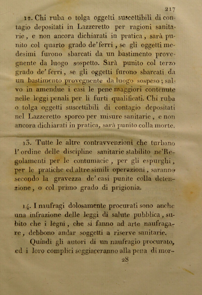 1*2. Chi ruba o tolga oggetti suscettibili di con- tagio depositati in Lazzeretto per ragioni sanita- rie , e non ancora dichiarati in pratica, sarà pu- nito col quarto grado de* ferri , se gli oggetti me- desimi furono sbarcati da un bastimento prove- gnente da luogo sospetto. Sarà punito col terzo grado de* ferri, se gli oggetti furono sbarcati da un bastimento provegnente da luogo sospeso ; saL vo in amendue i casi le pene maggiori contenute nelle leggi penali per li furti qualificati. Chi ruba o tolga oggetti suscettibili di contagio depositati nel Lazzeretto sporco per misure sanitarie , e non ancora dichiarati in pratica, sarà punito colla morte. 13. Tutte le altre contravvenzioni che turbano P ordine delle discipline sanitarie stabilito ne’Pve- golamenti per le contumacie , per gli espurghi, per le pratiche ed altre simili operazioni, saranno secondò la gravezza de* casi punite colla deten- zione , o col primo grado di prigionia. 14. I naufragi dolosamente procurati sono anche una infrazione delle leggi di salute pubblica, su- bito che i legni, che si fanno ad arte naufraga- re , debbono andar soggetti a riserve sanitarie. Quindi gli autori di un naufragio procurato, ed i loro complici soggiaceranno alla pena di mor- ali