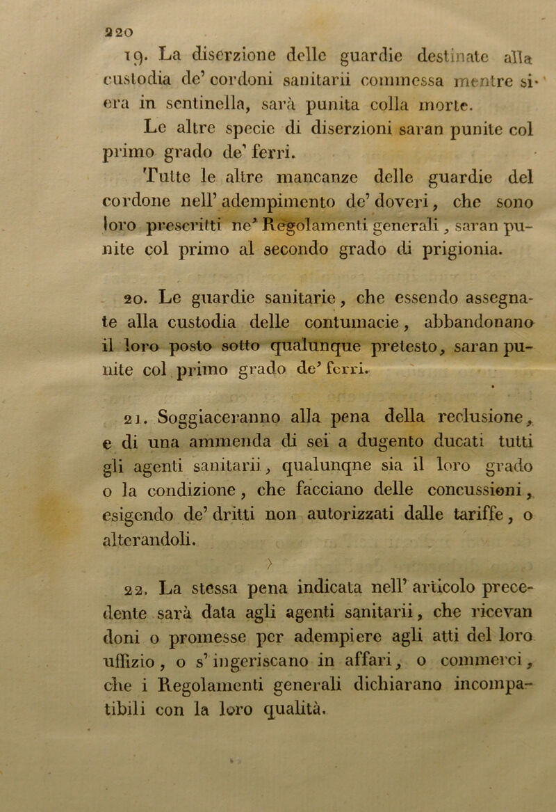 19. La diserzione delle guardie destinate alla custodia de’ cordoni sanitarii commessa mentre si- era in sentinella, sarà punita colla morte. Le altre specie di diserzioni saran punite col primo grado de’ ferri. Tutte le altre mancanze delle guardie del cordone nell’adempimento de’doveri, che sono loro prescritti ne* Regolamenti generali , saran pu- nite col primo al secondo grado di prigionia. 20. Le guardie sanitarie, che essendo assegna- te alla custodia delle contumacie, abbandonano il loro posto sotto qualunque pretesto, saran pu- nite col primo grado de* ferri. 21. Soggiaceranno alla pena della reclusione, e di una ammenda di sei a dugento ducati tutti gli agenti sanitarii, qualunque sia il loro grado o la condizione , che facciano delle concussioni, esigendo de’ dritti non autorizzati dalle tariffe, o alterandoli. > 22. La stessa pena indicata nell’ articolo prece- dente sarà data agli agenti sanitarii, che ricevali doni o promesse per adempiere agli atti del loro uffizio, o s’ingeriscano in affari, o commerci, che i Regolamenti generali dichiarano incompa- tibili con la loro qualità.