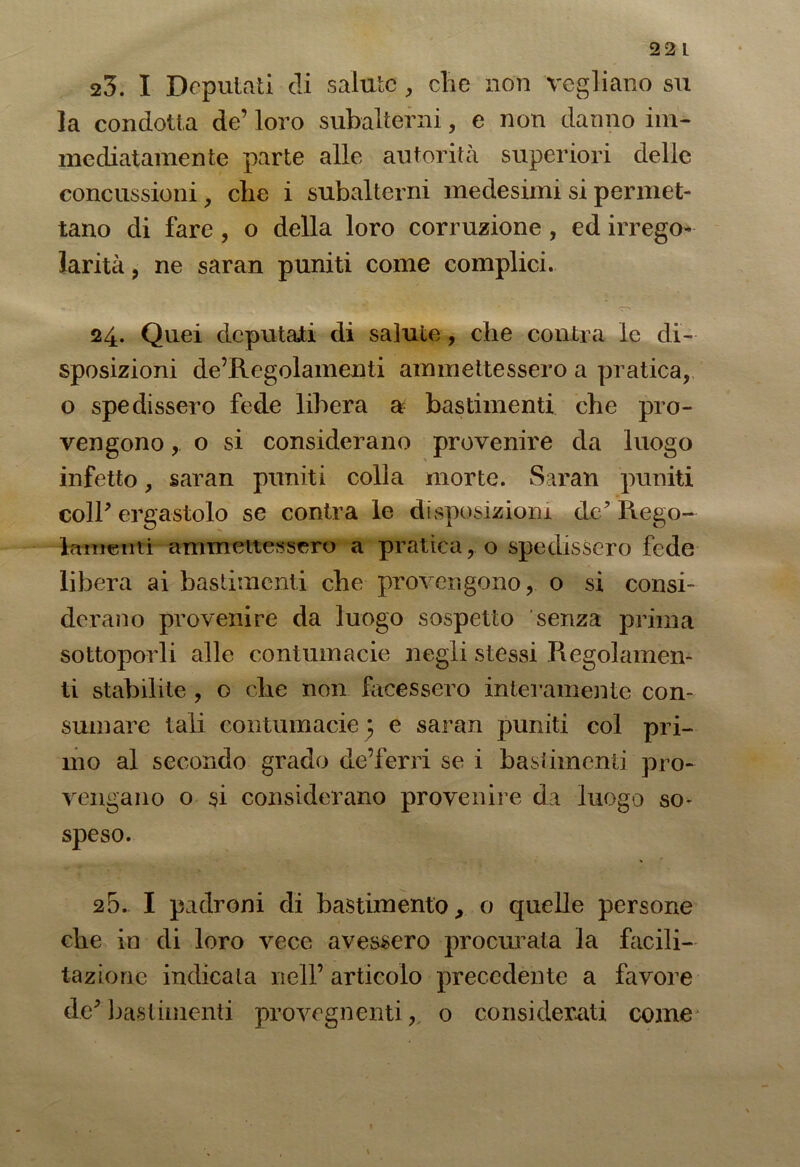22 L 23. I Deputati di salute, die non vegliano su la condotta de’ loro subalterni, e non danno im- mediatamente parte alle autorità superiori delle concussioni, che i subalterni medesimi si permet- tano di fare , o della loro corruzione , ed irrego- larità, ne saran puniti come complici. 24. Quei deputati di salute , che conica le di- sposizioni de’Regolamenti ammettessero a pratica, o spedissero fede libera a bastimenti che pro- vengono ,. o si considerano provenire da luogo infetto, saran puniti colla morte. Saran puniti coll' ergastolo se contra le disposizioni de' Rego- lamenti ammettessero a praticao spedissero fede libera ai bastimenti che provengono, o si consi- derano provenire da luogo sospetto senza prima sottoporli alle contumacie negli stessi Regolamen- ti stabilite , o che non facessero interamente con- sumare tali contumacie ; e saran puniti col pri- mo al secondo grado de’ferri se i bastimenti pro- vengano o si considerano provenire da luogo so- speso. 25. I padroni di bastimento, o quelle persone che in di loro vece avessero procurata la facili- tazione indicata nell’ articolo precedente a favore de'bastimenti provegnenti, o considerati come*