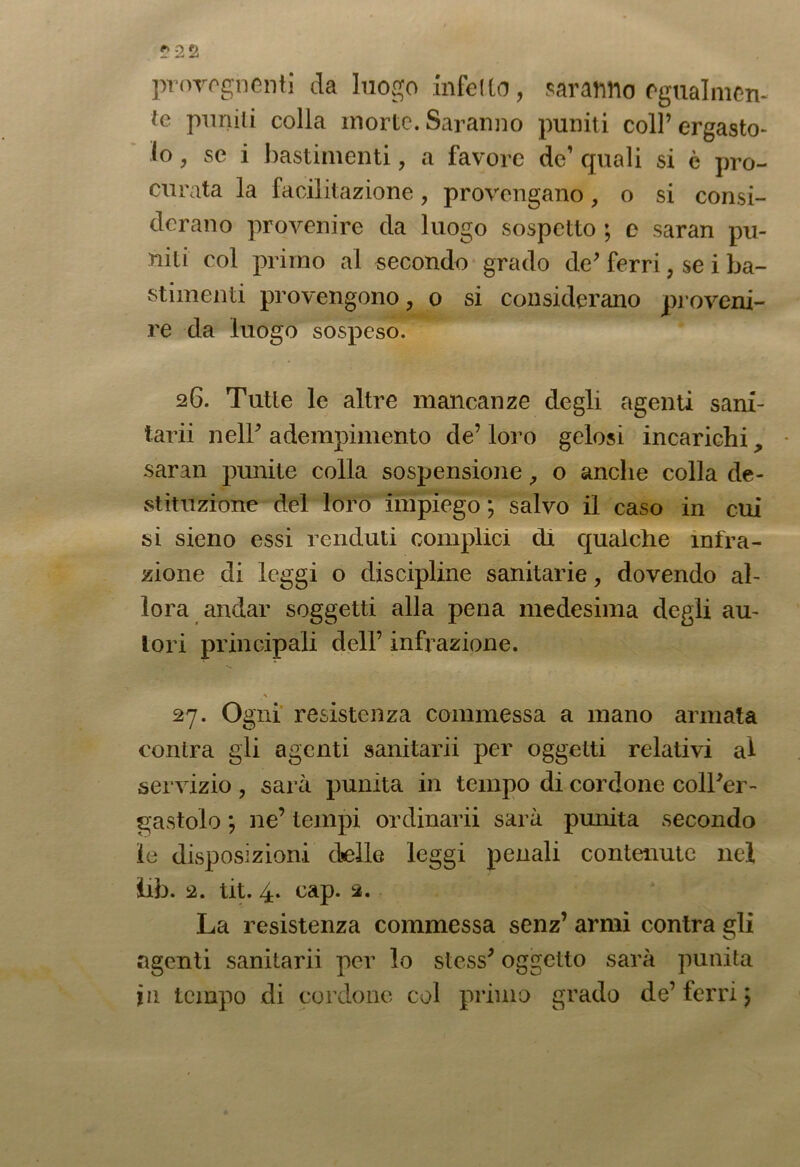 ?22 provognenti da luogo infetto, saranno rgualmen- te puniti colla morte. Saranno puniti coll’ ergasto- lo , se i bastimenti , a favore de’ quali si è pro- curata la facilitazione, provengano, o si consi- derano provenire da luogo sospetto ; e saran pu- niti col primo al secondo grado de’ ferri , se i ba- stimenti provengono, o si considerano proveni- re da luogo sospeso. 26. Tutte le altre mancanze degli agenti sani- tarii nell’ adempimento de’ loro gelosi incarichi, saran punite colla sospensione, o anche colla de- stituzione del loro impiego ; salvo il caso in cui sì sieno essi venduti complici di qualche infra- zione di leggi o discipline sanitarie, dovendo al- lora andar soggetti alla pena medesima degli au- tori principali dell’ infrazione. 27. Ogni resistenza commessa a mano armata conira gli agenti sanitarii per oggetti relativi ai servizio , sarà punita in tempo di cordone coll’er- gastolo ; ne’ tempi ordinarli sarà punita secondo ie disposizioni delle leggi penali contenute nel iib. 2. tit. 4. cap. 2. La resistenza commessa senz’ armi contra gli agenti sanitarii per lo stess’ oggetto sarà punita j 11 tempo di cordone col primo grado de’ferri 5