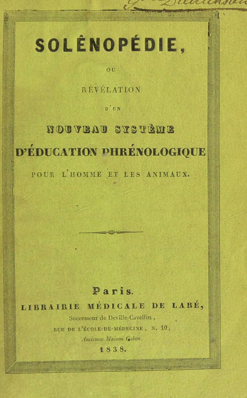 Il ■! ou RÉ ;•{!•; L AT ION ÎÎ(DIBTIBÛ^ glîgïï-àïai3 D’ÉDÜCATIOIV ï’HRÉNOLOGIQlJEl POUR L HOMME ET LES ANIMAUX. Fans. LIBRAIRIE MÉDICALE DE LABÉ, Successeur de DevilJe-Cavellin , ncE DR i.’écoi.e-de-.médi-:c.inj: , K. 10, AncUmie Maison Qiibon.