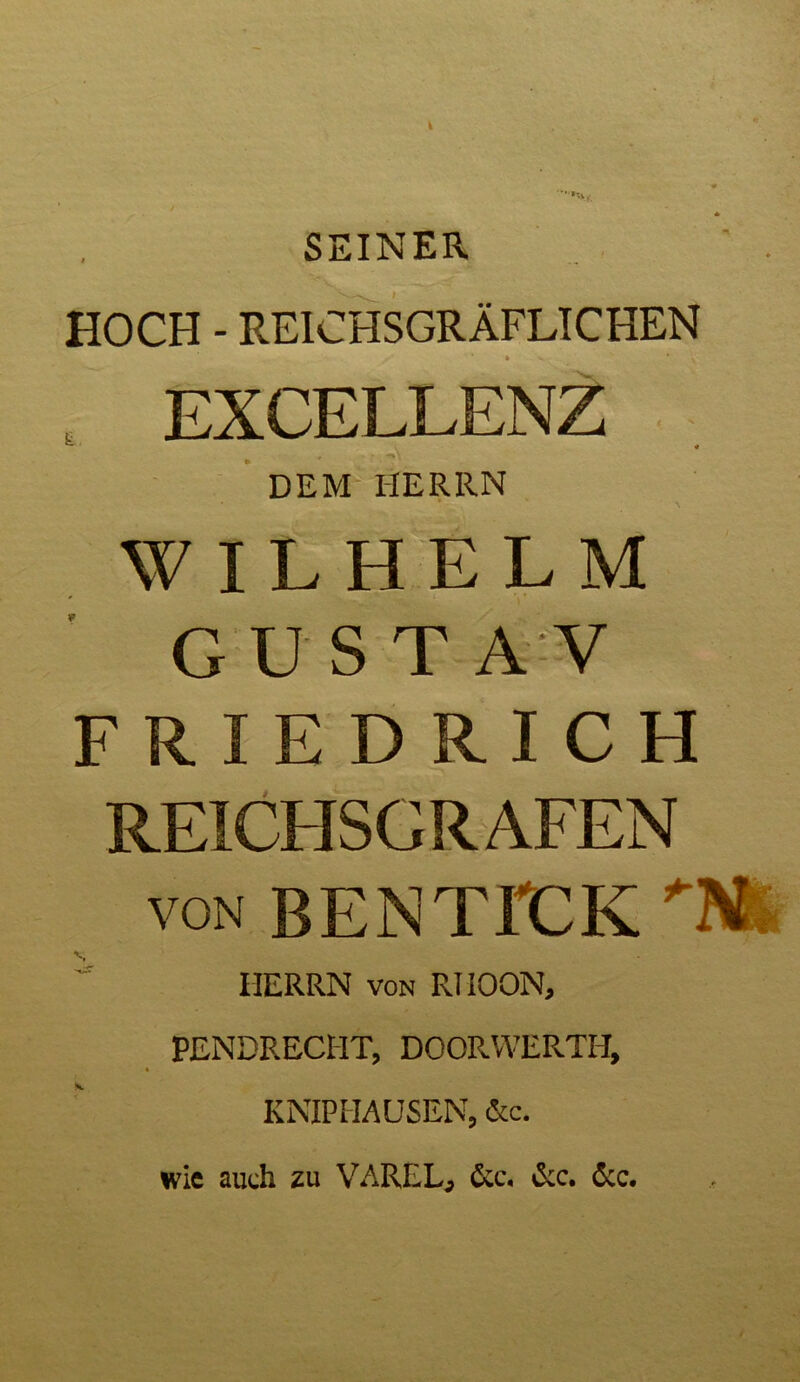 SEINER HOCH - REICHSGRÄFLICHEN H H DEM HERRN WILHELM GUSTA V FRIEDRICH REICHSCRAFEN von BENTICK ”■ HERRN von RIIOON, PENDRECHT, DOORWERTH, KNIP HAUSEN, &c. wie auch zu VAREL, &c. &c. 6cc.