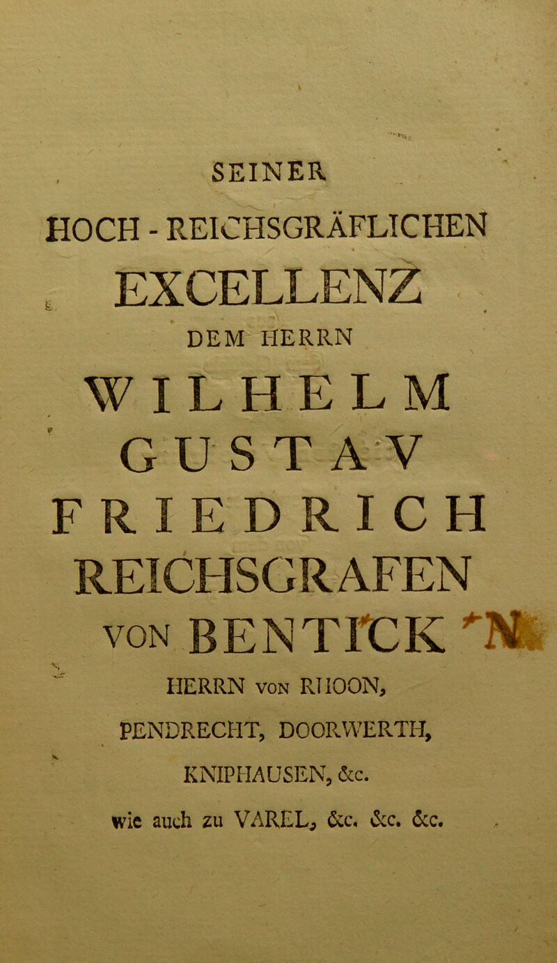 SEINER HOCH - REICHSGRÄFLICHEN H H DEM HERRN WILHELM GUSTA V FRIEDRICH REICHSCRAFEN von BENTICK ”■ HERRN von RIIOON, PENDRECHT, DOORWERTH, KNIP HAUSEN, &c. wie auch zu VAREL, &c. &c. 6cc.