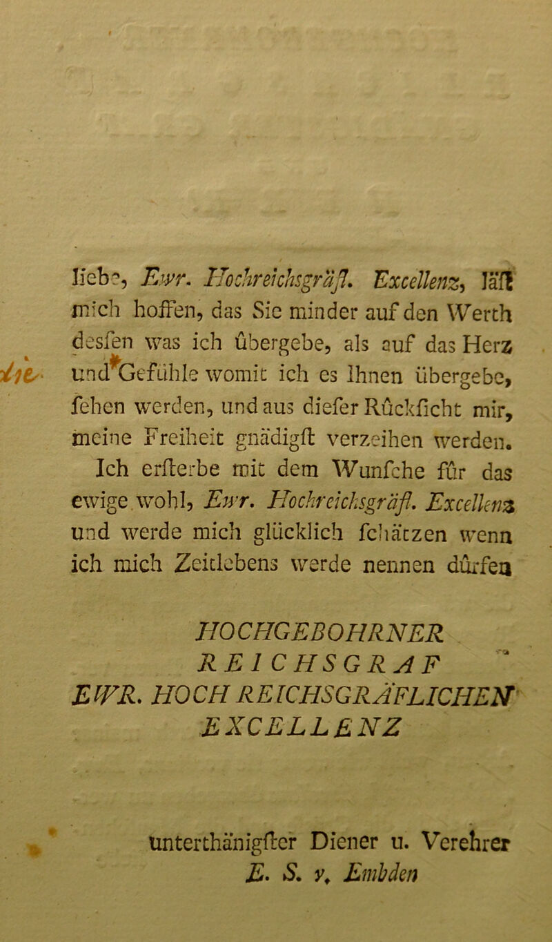 Heb?, Ewr. IJochrehhsgrSß. Excellenz, laß mich hoffen, das Sic minder auf den Werth desien was ich übergebe, als auf das Herz illt/ und^Gefühle womit ich cs Ihnen übergebe, fehen werden, Lindaus dieferRückficht mir, meine Freiheit gnädigft verzeihen werden. Ich erfterbe mit dem Wunfche für das ewige wohl, Ewr. Hochreicksgräfl. Excellenz und werde mich glücklich fchätzen wenn ich mich Zeitlebens werde nennen dürfen HOCHGEBOHRNER REICHSGRAF EWR. HOCH REICHSGRÄFLICHEN EXCELLENZ 0 ünterthanigfter Diener u. Verehrer E- S. y, Embden