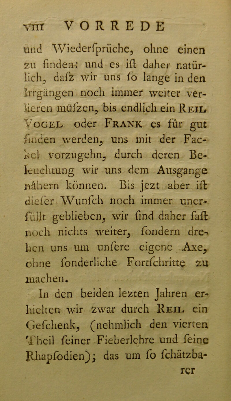 und Wiederfprüche, ohne einen 2u finden: und es Hl daher natür- lich, dafz wir uns lo lange in den Irrgängen noch immer weiter ver- lieren müfzen, bis endlich ein Reil. Vogel oder Frank es für gut finden werden, uns mit der Fac- kel vorzugehn, durch deren Be- leuchtung wir uns dem Ausgange nähern können. Bis jezt aber Hl dreier Wunfch noch immer uner- füllt geblieben, wir find daher fall noch nichts weiter, fondern dre-> hen uns um unfere eigene Axe, ohne fonderliche Fortfehritte zu machen. ln den beiden lezten Jahren er- hielten wir zwar durch Reil ein Gefchenk, (nehmlich den vierten 'i heil feiner Fieberlehre und feine Rhapfodien); das um fo fchätzba- rer