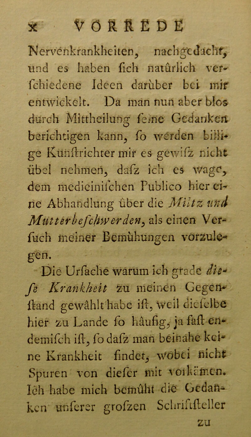 Nervenkrankheiten, nachgt Jachf, und es haben fich natürlich ver- ichiedene Ideen darüber bei mir entwickelt. Da man nun aber blos durch Mittheilung ferne Gedankert o berichtigen kann, fo werden billi- ge KuhWrichter mir es gewifiz nicht übei nehmen., dafiz ich es v/age> dem medieinifchen Publico hier ei- ne Abhandlung über die Miltz und Mlitterbefchwerden, als einen Ver- fach meiner Bemühungen vörzule* gen\ Die Urfache warum ich gfade die* fe Krankheit zu meinen Gegen- wand gewählt habe ift, weil dielelbe hier zu Lande fo häufig, ja faft en- demifch ift, fodafz man beinahe keb ne Krankheit findet, Wobei nicht Spuren von diefer mit voilumen. Ich habe mich bemüht die Gedan- ken unferer grofzen Schriftfleller zu