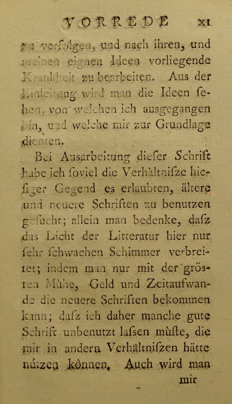 r. o % n t P p xt 3 verfolgen, und -nach ihren, und -en eignen Ideen vorliegende : .Mheit zu bearbeiten. Aus der iuni v ang wird man die Ideen fe- hei von' welchen ich ausgegangen i-in, und welche mir zur Grundlage % dienten. Bü Ausarbeitung diefer Schrift V_> habe ich foviel die Verhältnifze hie- fiter Gegend es erlaubten, ältere uni neuere Schriften zu benutzen gr-lucht; allein man bedenke, fy&z das Licht der Litteratur hier nur fehr fehwachen Schimmer verbrei- tet; indem man nur mit dergrös- ten Mühe, Geld und Zeitaufwan- de die neuere Schriften bekommen kann; dafz ich daher manche gute Schrift unbenutzt lafsen müßte, die mit in andern Verhältnifzen hätte luiczea .können. Auch wird man mir