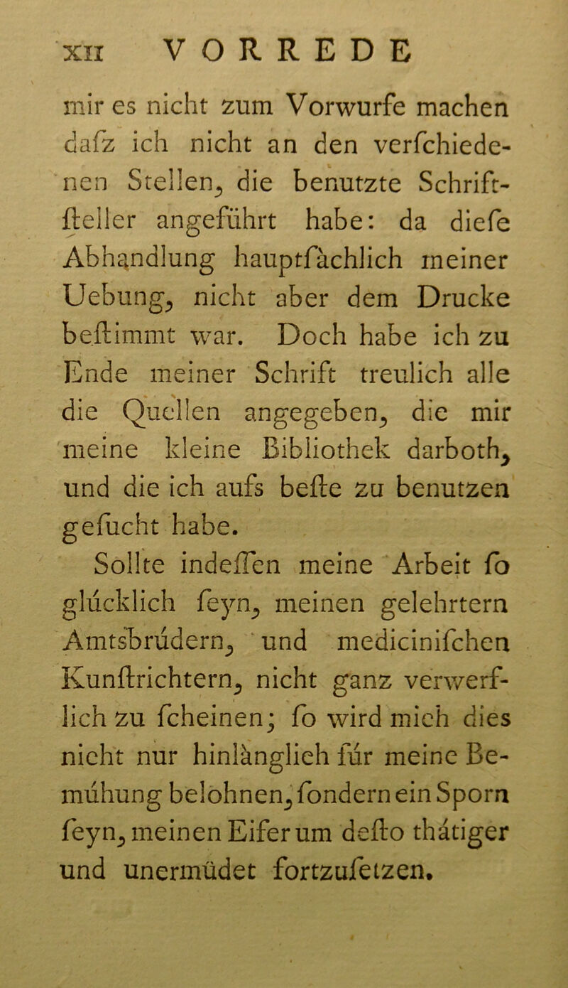 mir es nicht zum Vorwurfe machen dafz ich nicht an den verfchiede- nen Stellen,, die benutzte Schrift- fteiler angeführt habe: da diefe Abhandlung hauptfächlich meiner Uebungj nicht aber dem Drucke beftimmt war. Doch habe ich zu Ende meiner Schrift treulich alle die Quellen angegeben,, die mir meine kleine Bibliothek darboth^ und die ich aufs befle zu benutzen gefucht habe. Sollte indeffen meine Arbeit fo glücklich feyn., meinen gelehrtem Amtsbrüdern«, und medicinifchen Kunftrichtern., nicht ganz verwerf- lich zu fcheinen; fo wird mich dies nicht nur hinlänglieh für meine Be- mühung belohnen,, fondern ein Sporn feyn^ meinen Eifer um defto thatiger und unermüdet fortzufetzen.