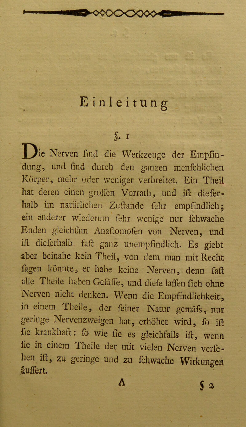 Einleitung §* i J)ie Nerven find die Werkzeuge der Empfin- dung, und find durch den ganzen menfchlichen Körper, mehr oder weniger verbreitet. Ein Theil hat deren einen großen Vorrath, und iß diefer- halb im natürlichen Zußande fehr empfindlich; ein anderer wiederum fehr wenige' nur fchwache Enden gleichfam Anaflomofen von Nerven, und iß dieferhalb faß ganz unempfindlich- Es giebt aber beinahe kein Theil, von dem man mit Recht Tagen könnte* er habe keine Nerven, denn faß alle Theile haben Geiäffe, und diefe laßen fleh ohne Nerven nicht denken. Wenn die Empfindlichkeit, in einem ff heile, der feiner Natur gemäfs, nur geringe Nervenzweigen hat, erhöhet wird, fo iß fie krankhaft: fo wie fie es gleichfalls iß, wenn fie in einem Theile der mit vielen Nerven verfe- hen iß, zu geringe und zu fchwache Wirkungen äußert. $ * A