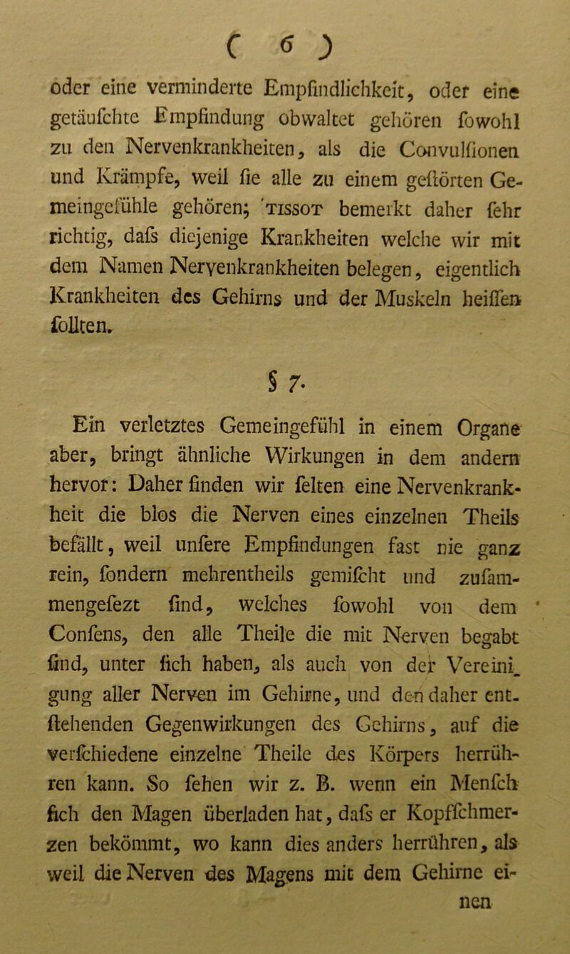 oder eine verminderte Empfindlichkeit, oder eine getäufchte Empfindung obwaltet gehören fowohl zu den Nervenkrankheiten, als die Convulfionen und Krämpfe, weil fie alle zu einem gehörten Ge- meingcluhle gehören; ’tissot bemerkt daher fehr richtig, dafs diejenige Krankheiten welche wir mit dem Namen Nervenkrankheiten belegen, eigentlich Krankheiten des Gehirns und der Muskeln heißen füllten. § 7- Ein verletztes Gemeingefühl in einem Organe aber, bringt ähnliche Wirkungen in dem andern hervor: Daher finden wir feiten eine Nervenkrank- heit die blos die Nerven eines einzelnen Theils befällt, weil unfere Empfindungen fast nie ganz rein, fondern mehrentheils gemilcht und zufam- mengefezt find, welches fowohl von dem ' Confens, den alle Theile die mit Nerven begabt find, unter lieh haben, als auch von dei* Vereinig gung aller Nerven im Gehirne, und den daher ent- fliehenden Gegenwirkungen des Gehirns, auf die verfchied'ene einzelne Theile des Körpers herrüh- ren kann. So fehen wir z. B. wenn ein Menfch fich den Magen überladen hat, dafs er Kopflchmer- zen bekömmt, wo kann dies anders herrühren, als weil die Nerven des Magens mit dem Gehirne ei- nen