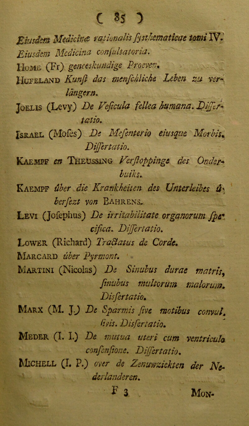 Eiusdsm Medickß rationalis fystkematicac tomi IV. Eiusdem Mcdicina conjultatoria. Home (Fr) germskundige Proben, Hufeland Kunft das menfckliche Leben zu ver- längern, Jüelis (Levy) De Veficula fellea humana, Dijftr- tatio. Israel (Mofes) De Me ferner io eiusque Morbis* Dijfertatio. Kaempf en Tkeussing Kcrftopping& des Onder* luiks, Kaempf über die Krankheiten des Unterleibes d' j berfezt von Bahrens. Levi (Jofephus) De irritabilitate organorum fpe* cifica. Dijfertatio, Lower (Richard) Tr aßatu s de Corde. Marcard über Pyrmont. Martini (Nicolas) De Sinubus durae matris, finubus muhorum malorum. Disfertatio. Marx (M. J J De Sparmis five motibus convul, Utis. Disfertatio. Meder (I. I.) De mutua uteri cum ventricuh confenfione. Dijfertatio. Michell (I. P.) ovtr de Zenuwziekten der Ne- derlanderen.