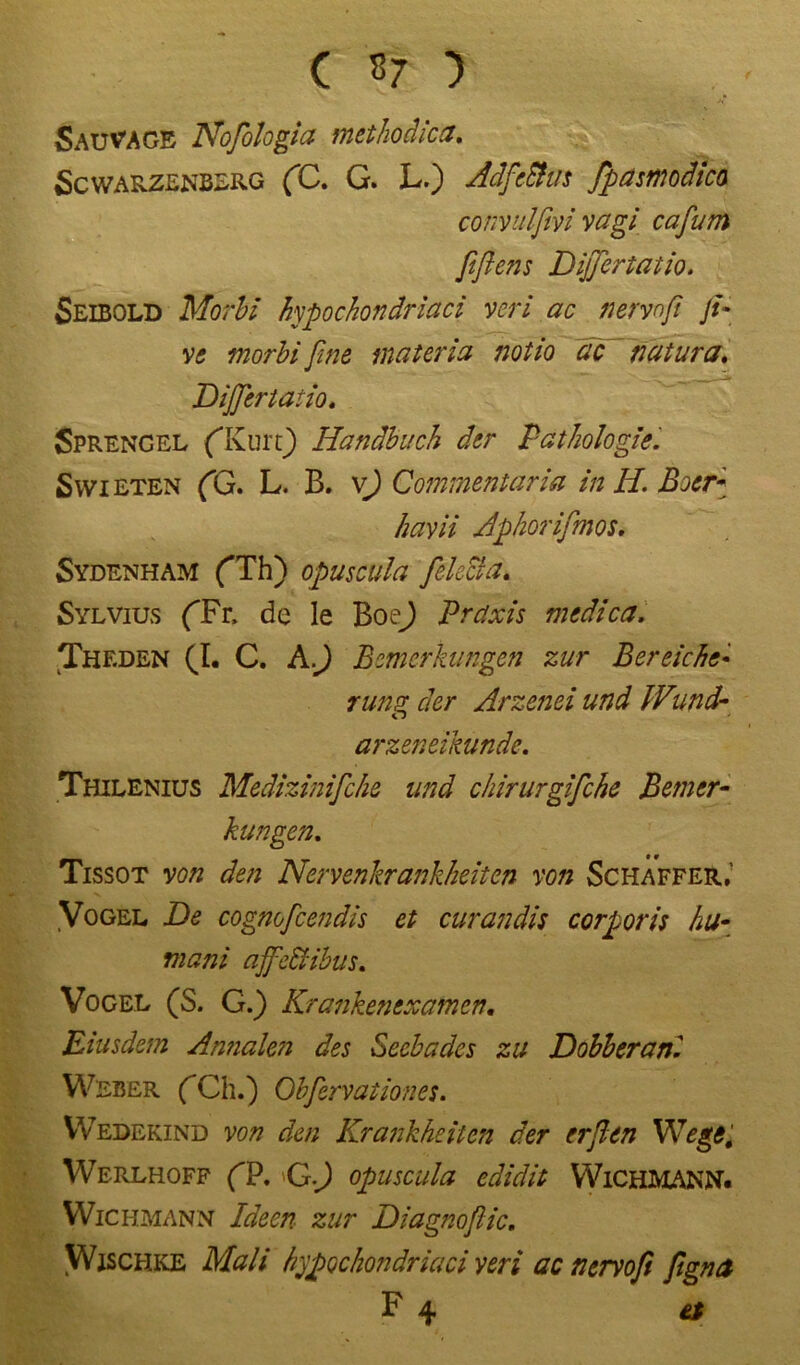 ( «7 ) Sauvage Nofologia methodica. Scwarzenberg (C. G. L.) AdfeBus Jpasmodica convulßvi vagi cafum fißens DijJertatio. Seibold Morbl hypochondriaci veri ac nervo ft Ji- ve morbifine materia notio de natura. Dijfiertatio. Sprengel (Kurt) Handbuch der Pathologie. Syvieten (G. L. B. v) Commentaria in H. B:cr* havii Aß hör ifmos. Sydenham (Th) opuscula feketa. Sylvius (Fr, de le Boe) Praxis medica. Theden (I. C. Afi Bemerkungen zur Bereiche- rung der Arzenei und IVund- arzeneikunde. Thilenius Medizinifche und chirurgifche Bemer- kungen. Tissot von den Nervenkrankheiten von Schaffer,’ Vogel De cognofcendis et cur an dis corporis hu- mani affeftibus. Vogel (S. G.) Krankenexamen. Eiusdem Amialen des Seebades zu Dobberanl Weber (Ch.) Obfervationes. Wedekind von den Krankheiten der erfien Wege, Werlhoff (P. G J opuscula edidit WiCHMANN. Wichmann Ideen zur Diagnofiic. Wischke Mali hypochondriaci yeri ac nervofi figna F 4 et