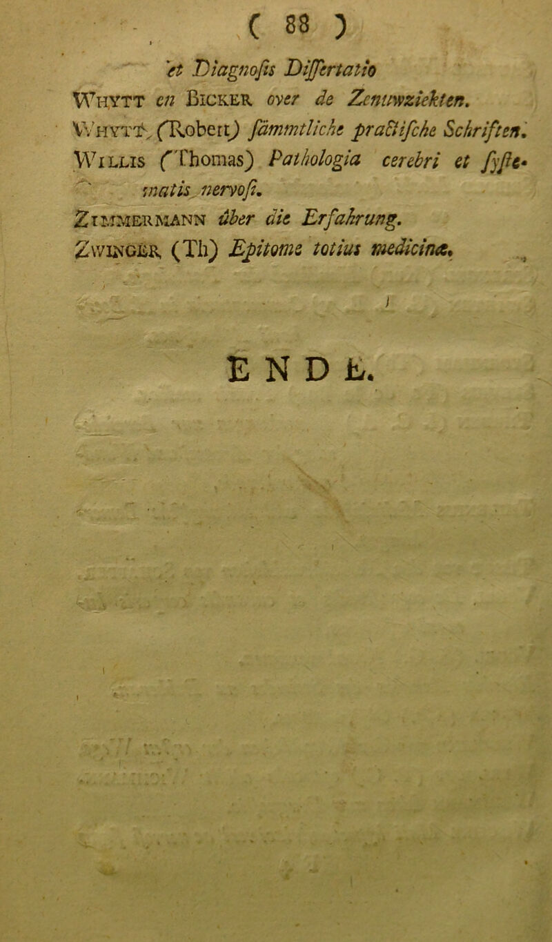 »■ ■ 'et Biagnofis Dijjcrtalio Whytt cn Bicker over de Zcnmvziekten. XYhyttS,, (Tlobert) fämmtliche prafiifcke Schriften Willis (Thomas) Pathologin cerebri et fyße matis nervofi. Zimmer mann über die Erfahrung. Zwinger (Tli) Epitome totius medicina• t ' ' w i ENDE. % • M ■